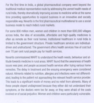 Forthefirsttimein India, global harmaceutical
a
p
company entbeyond
w
the
traditional
medical
representative byaddressing
route
theunmet
health
needs f
o
rural ndia,
I
thereby
dramatically
improving
access
tomedicine atthesame
while
timeprovidingpportunities expand
o
to
business an innovative
in
andsocially
responsible Novartis
way.
isthefirstpharmaceutical
multinational asocial
touse
business
model
toreach
India'suralmarkets.
r

Forsome
800million
men, omen
w
andchildren
inmore
than600,000
villages
across
India,he ideaof accessible,
t
affordable
andhigh-quality
medicines
is
oftenasremote
astheirruralhomes.
Institutional
healthcare ruralIndiais
in
limited
tothegovernment
structure.
Private
healthcare
servicesreindividuala
driven
andunstructured.
Thegovernment health
offers
services
freeofcostbut
over 0percentrural eople forhealth
7
p
pay
services.

Novartis
commissioned tounderstand
MART
theheath
needs,
behaviour
andattitude
towards edicine
m
inrural reas.
a
MART thattheawareness
found
ofhealth
issues aspoor,
w
andpeople ccessed
a
health
services trying
after
various ome
h
remedies.
Thedelay
intreatment
andtheensuing mergency
e
wereconsidered
natural.
Ailments
related
tonutrition,
allergies
andinfections
werenotdifferentiated,eading
l
tothepatient
notapproaching
therelevant
health
service rovider.
p
Thisleads
toasignificant
waste money ndnorelief romailments. of
of
a
f
Many
these
peopletayed
s
undiagnosed
because
theyeither idnotunderstand
d
their
symptoms,
orthedoctors eretoofar away, theywereafraid thecosts
w
or
of
involved
orofsocial
prejudice.
Womenndchildren ere
a
w particularly
vulnerable.

 