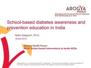 Changing the Course of Chronic Disease,
                                                                         One Community at a Time



School-based diabetes awareness and
prevention education in India
   Nalini Saligram, Ph.D.
   18 April 2012


                 Geneva Health Forum
                 PS 07 School based interventions to tackle NCDs




     Arogya World is a U.S. based non-profit 501 © 3 organization. The name of the organization is simply an articulation of
     our mission: Arogya in Sanskrit means good health. More literally it means to live a life without disease.
 