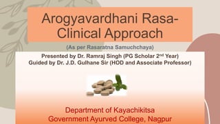 Arogyavardhani Rasa-
Clinical Approach
(As per Rasaratna Samuchchaya)
Presented by Dr. Ramraj Singh (PG Scholar 2nd Year)
Guided by Dr. J.D. Gulhane Sir (HOD and Associate Professor)
Department of Kayachikitsa
Government Ayurved College, Nagpur
 