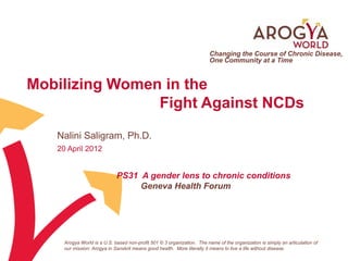 Changing the Course of Chronic Disease,
                                                                         One Community at a Time


Mobilizing Women in the
                Fight Against NCDs
   Nalini Saligram, Ph.D.
   20 April 2012


                             PS31 A gender lens to chronic conditions
                                  Geneva Health Forum




     Arogya World is a U.S. based non-profit 501 © 3 organization. The name of the organization is simply an articulation of
     our mission: Arogya in Sanskrit means good health. More literally it means to live a life without disease.
 