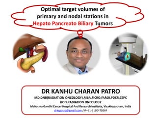 Optimal target volumes of
primary and nodal stations in
Hepato Pancreato Biliary Tumors
DR KANHU CHARAN PATRO
MD,DNB(RADIATION ONCOLOGY),MBA,FICRO,FAROI,PDCR,CEPC
HOD,RADIATION ONCOLOGY
Mahatma Gandhi Cancer Hospital And Research Institute, Visakhapatnam, India
drkcpatro@gmail.com /M+91-9160470564
1
 