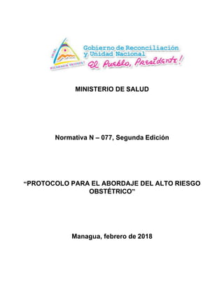 MINISTERIO DE SALUD	
	
	
	
	
	
	
	
	
	
	
	
Normativa N – 077, Segunda Edición	
	
	
	
	
	
	
	
	
	
	
“PROTOCOLO PARA EL ABORDAJE DEL ALTO RIESGO	
OBSTÉTRICO”	
	
	
	
	
	
	
	
	
	
	
Managua, febrero de 2018	
 