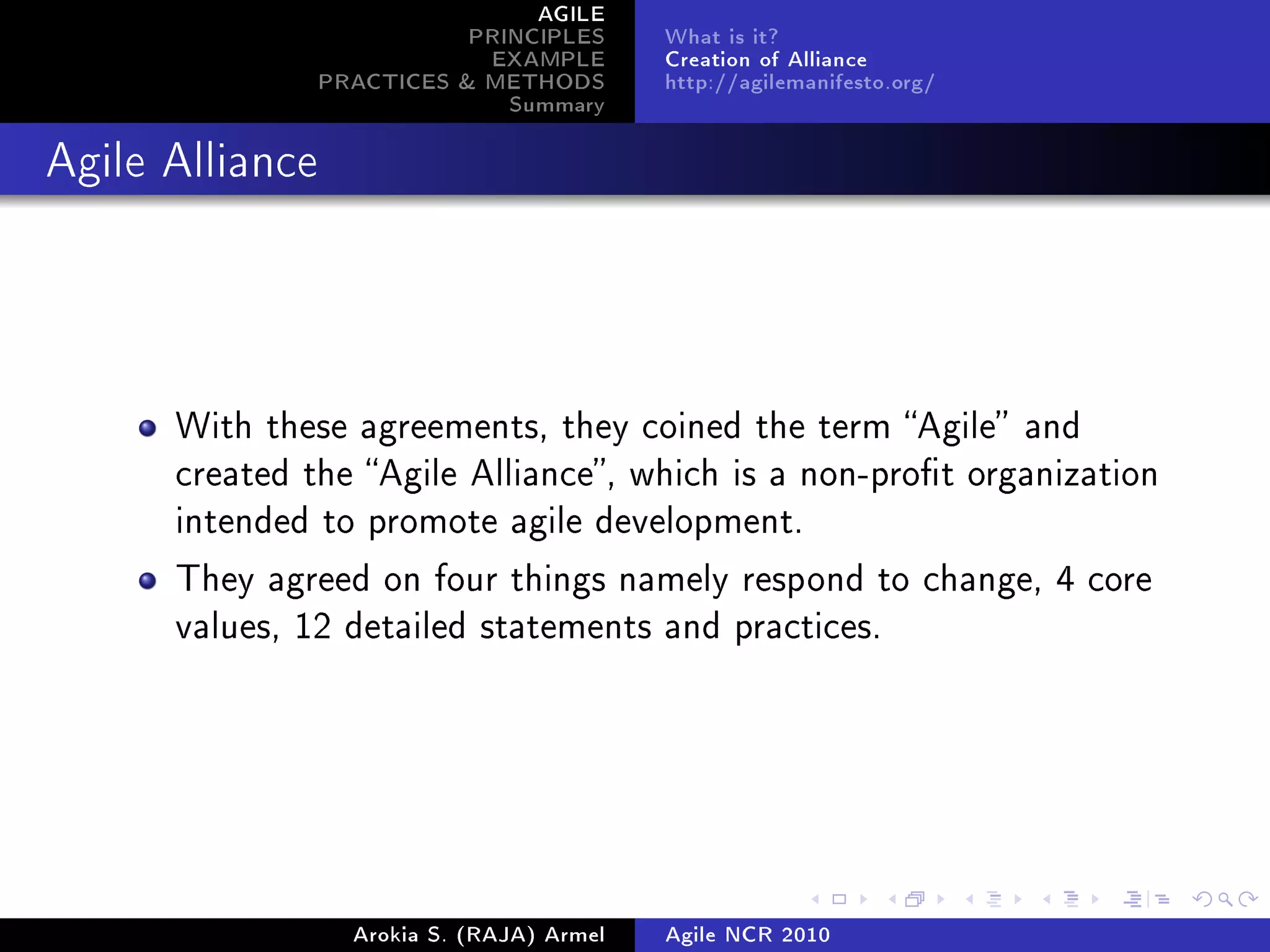 AGILE
                            PRINCIPLES      What is it?
                             EXAMPLE        Creation of Alliance
                 PRACTICES  METHODS        http://agilemanifesto.org/
                               Summary
Agile Alliance




      With these agreements, they coined the term Agile and
      created the Agile Alliance, which is a non-prot organization
      intended to promote agile development.

      They agreed on four things namely respond to change, 4 core
      values, 12 detailed statements and practices.




                   Arokia S. (RAJA) Armel   Agile NCR 2010
 