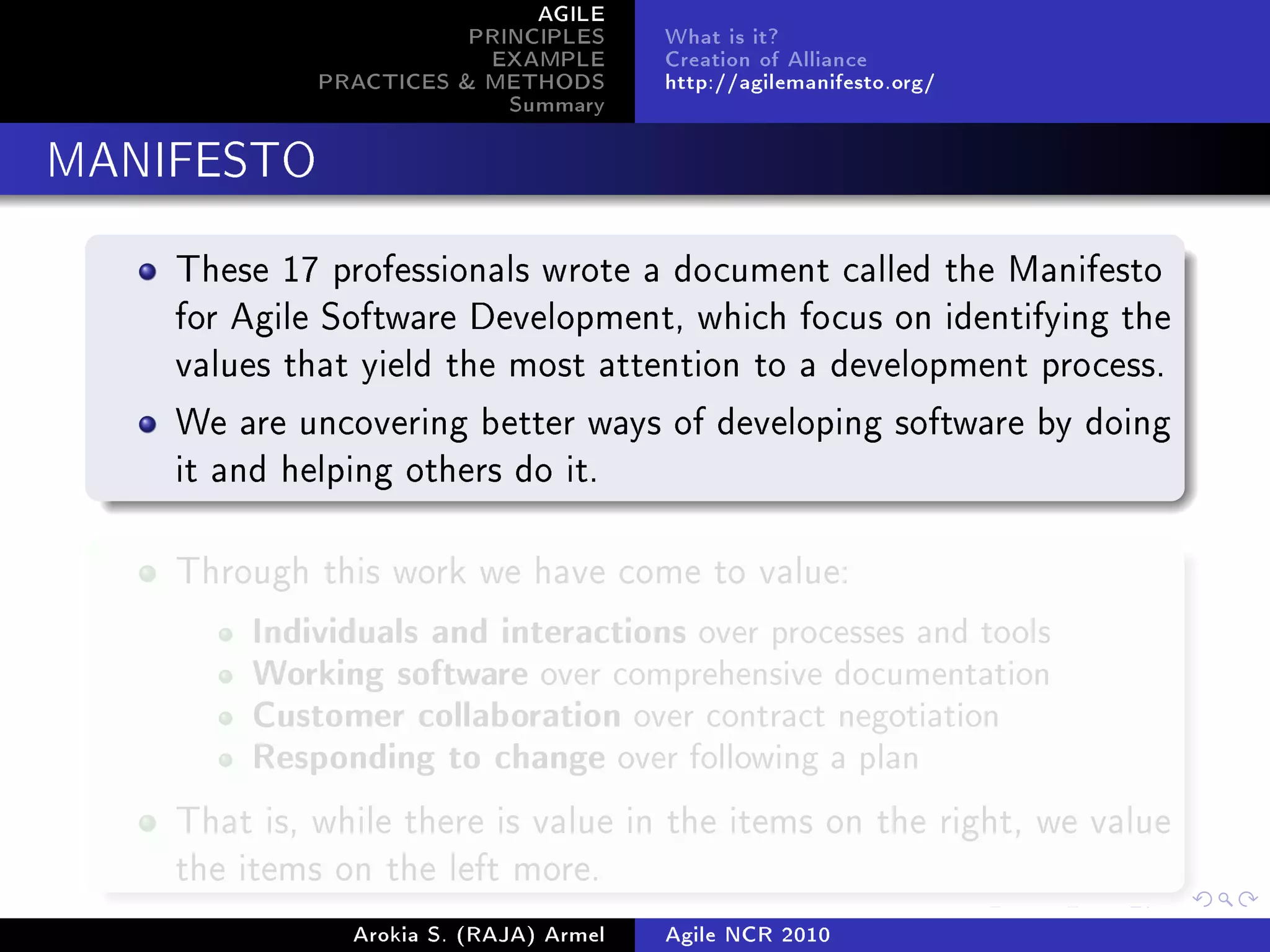 AGILE
                        PRINCIPLES      What is it?
                         EXAMPLE        Creation of Alliance
             PRACTICES  METHODS        http://agilemanifesto.org/
                           Summary
MANIFESTO


    These 17 professionals wrote a document called the Manifesto
    for Agile Software Development, which focus on identifying the
    values that yield the most attention to a development process.

    We are uncovering better ways of developing software by doing
    it and helping others do it.



    Through this work we have come to value:

         Individuals and interactions over processes and tools
         Working software over comprehensive documentation
         Customer collaboration over contract negotiation
         Responding to change over following a plan

    That is, while there is value in the items on the right, we value
    the items on the left more.

               Arokia S. (RAJA) Armel   Agile NCR 2010
 
