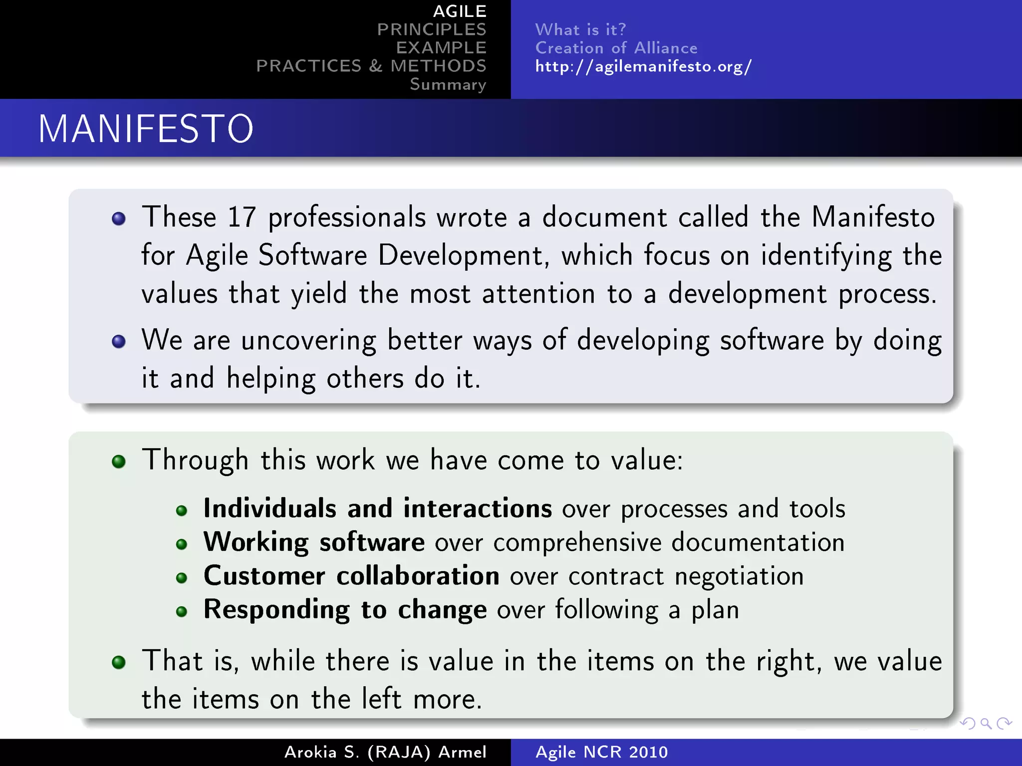 AGILE
                        PRINCIPLES      What is it?
                         EXAMPLE        Creation of Alliance
             PRACTICES  METHODS        http://agilemanifesto.org/
                           Summary
MANIFESTO


    These 17 professionals wrote a document called the Manifesto
    for Agile Software Development, which focus on identifying the
    values that yield the most attention to a development process.

    We are uncovering better ways of developing software by doing
    it and helping others do it.



    Through this work we have come to value:

         Individuals and interactions over processes and tools
         Working software over comprehensive documentation
         Customer collaboration over contract negotiation
         Responding to change over following a plan

    That is, while there is value in the items on the right, we value
    the items on the left more.

               Arokia S. (RAJA) Armel   Agile NCR 2010
 