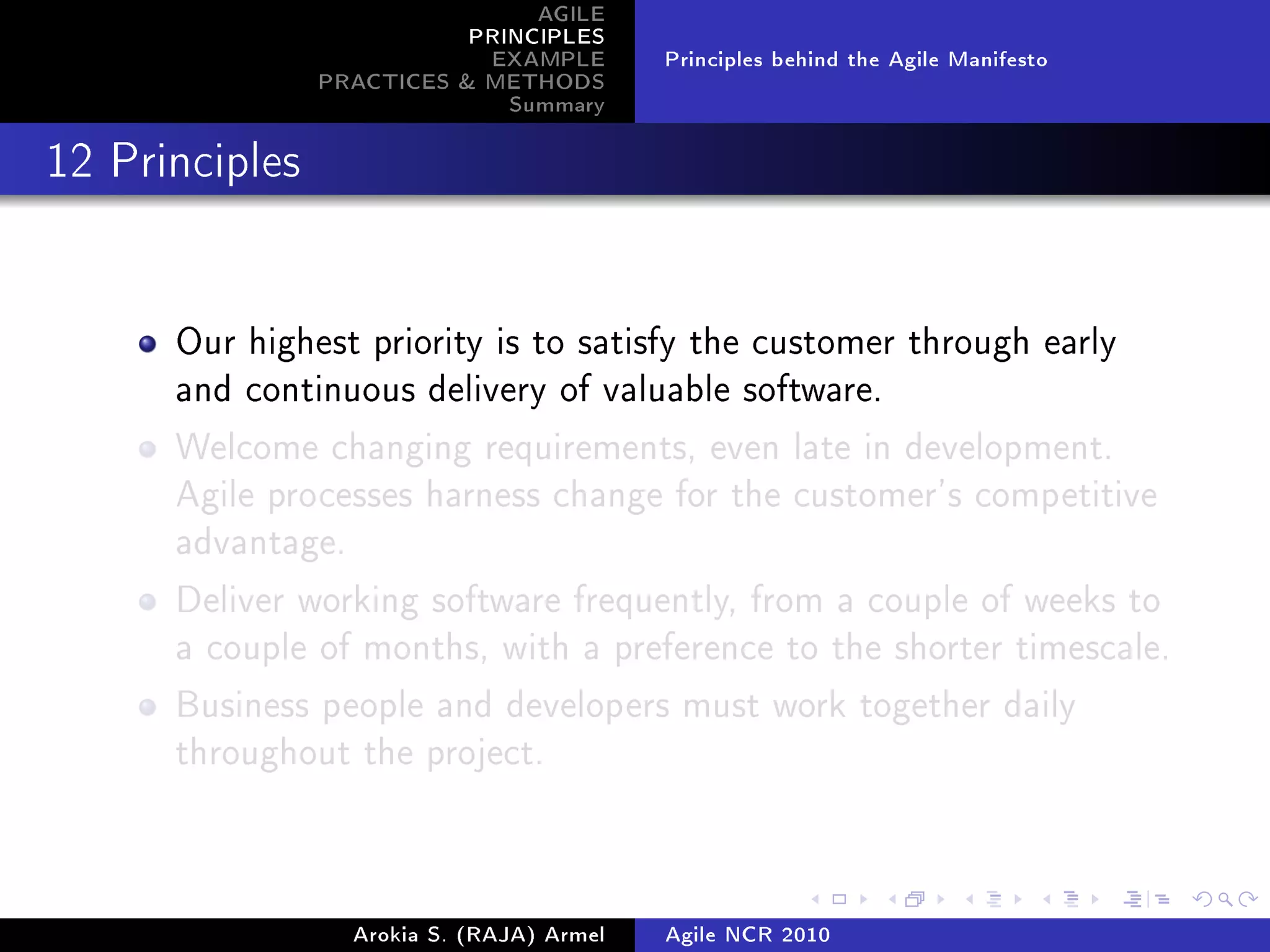 AGILE
                           PRINCIPLES
                            EXAMPLE         Principles behind the Agile Manifesto
                PRACTICES  METHODS
                              Summary
12 Principles




      Our highest priority is to satisfy the customer through early
      and continuous delivery of valuable software.

      Welcome changing requirements, even late in development.
      Agile processes harness change for the customer's competitive
      advantage.

      Deliver working software frequently, from a couple of weeks to
      a couple of months, with a preference to the shorter timescale.

      Business people and developers must work together daily
      throughout the project.




                   Arokia S. (RAJA) Armel   Agile NCR 2010
 
