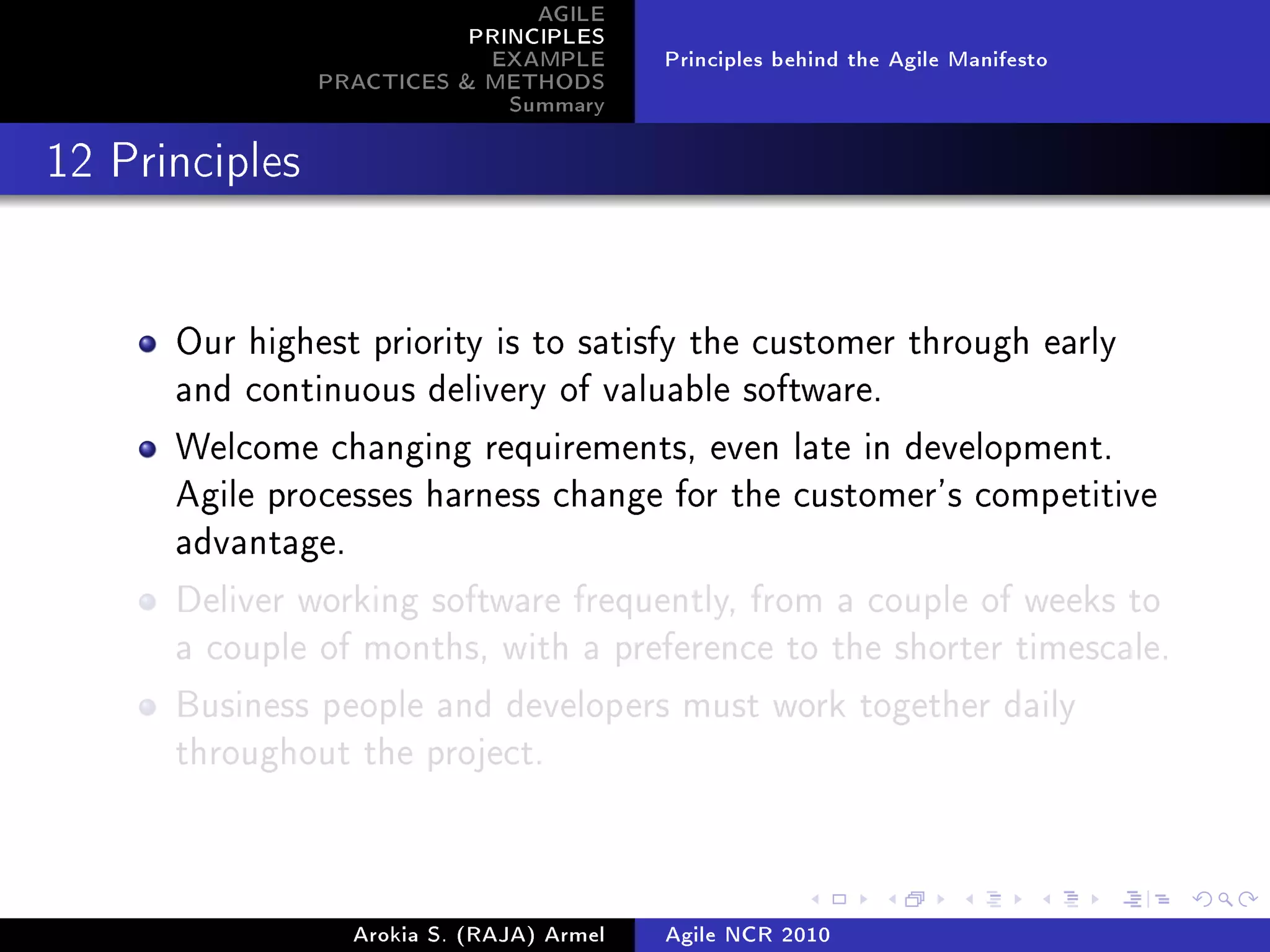 AGILE
                           PRINCIPLES
                            EXAMPLE         Principles behind the Agile Manifesto
                PRACTICES  METHODS
                              Summary
12 Principles




      Our highest priority is to satisfy the customer through early
      and continuous delivery of valuable software.

      Welcome changing requirements, even late in development.
      Agile processes harness change for the customer's competitive
      advantage.

      Deliver working software frequently, from a couple of weeks to
      a couple of months, with a preference to the shorter timescale.

      Business people and developers must work together daily
      throughout the project.




                   Arokia S. (RAJA) Armel   Agile NCR 2010
 