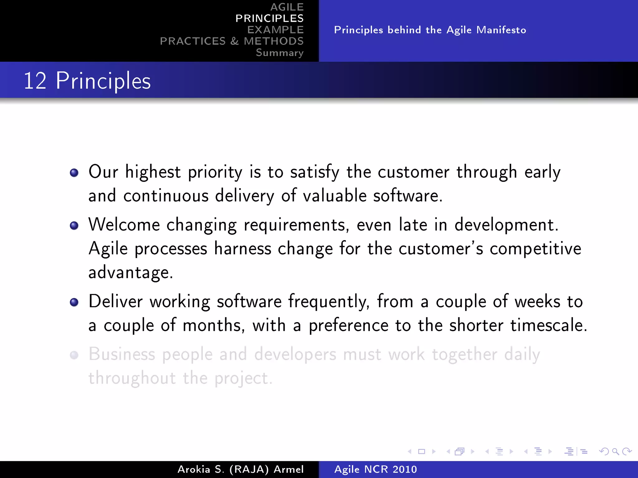 AGILE
                           PRINCIPLES
                            EXAMPLE         Principles behind the Agile Manifesto
                PRACTICES  METHODS
                              Summary
12 Principles




      Our highest priority is to satisfy the customer through early
      and continuous delivery of valuable software.

      Welcome changing requirements, even late in development.
      Agile processes harness change for the customer's competitive
      advantage.

      Deliver working software frequently, from a couple of weeks to
      a couple of months, with a preference to the shorter timescale.

      Business people and developers must work together daily
      throughout the project.




                   Arokia S. (RAJA) Armel   Agile NCR 2010
 