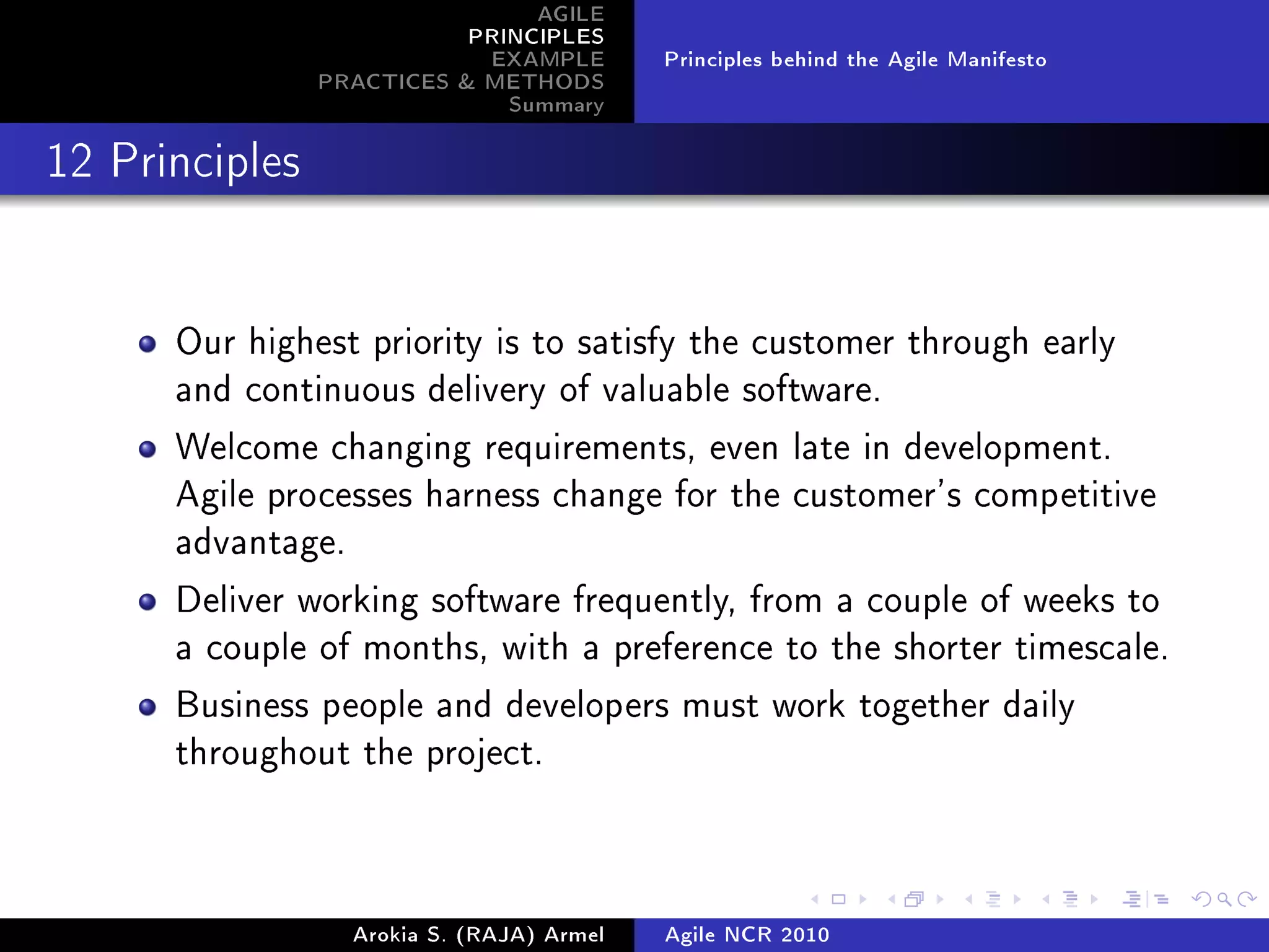 AGILE
                           PRINCIPLES
                            EXAMPLE         Principles behind the Agile Manifesto
                PRACTICES  METHODS
                              Summary
12 Principles




      Our highest priority is to satisfy the customer through early
      and continuous delivery of valuable software.

      Welcome changing requirements, even late in development.
      Agile processes harness change for the customer's competitive
      advantage.

      Deliver working software frequently, from a couple of weeks to
      a couple of months, with a preference to the shorter timescale.

      Business people and developers must work together daily
      throughout the project.




                   Arokia S. (RAJA) Armel   Agile NCR 2010
 