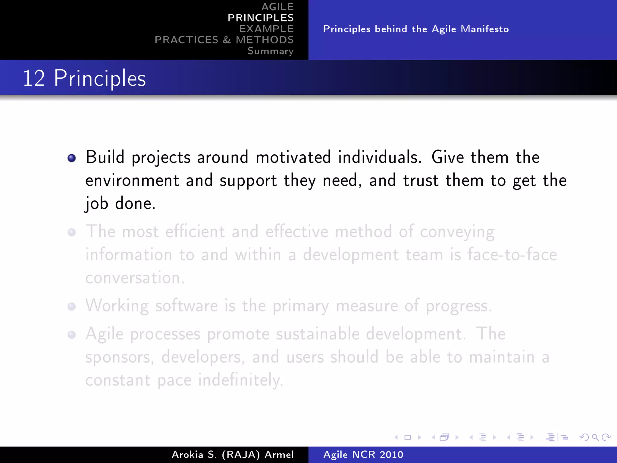 AGILE
                           PRINCIPLES
                            EXAMPLE        Principles behind the Agile Manifesto
                PRACTICES  METHODS
                              Summary
12 Principles




      Build projects around motivated individuals. Give them the
      environment and support they need, and trust them to get the
      job done.

      The most ecient and eective method of conveying
      information to and within a development team is face-to-face
      conversation.

      Working software is the primary measure of progress.

      Agile processes promote sustainable development. The
      sponsors, developers, and users should be able to maintain a
      constant pace indenitely.




                  Arokia S. (RAJA) Armel   Agile NCR 2010
 