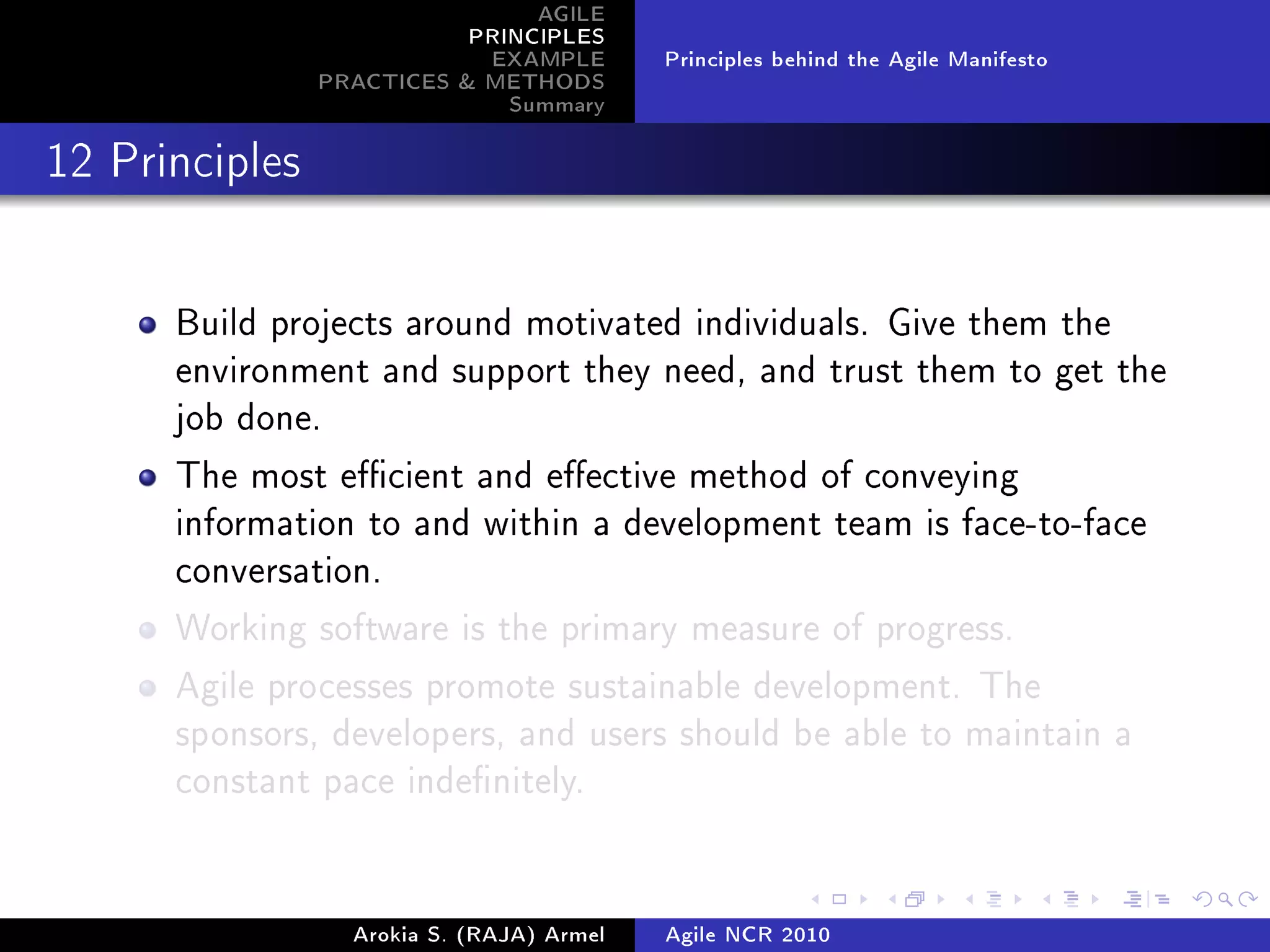 AGILE
                           PRINCIPLES
                            EXAMPLE        Principles behind the Agile Manifesto
                PRACTICES  METHODS
                              Summary
12 Principles




      Build projects around motivated individuals. Give them the
      environment and support they need, and trust them to get the
      job done.

      The most ecient and eective method of conveying
      information to and within a development team is face-to-face
      conversation.

      Working software is the primary measure of progress.

      Agile processes promote sustainable development. The
      sponsors, developers, and users should be able to maintain a
      constant pace indenitely.




                  Arokia S. (RAJA) Armel   Agile NCR 2010
 