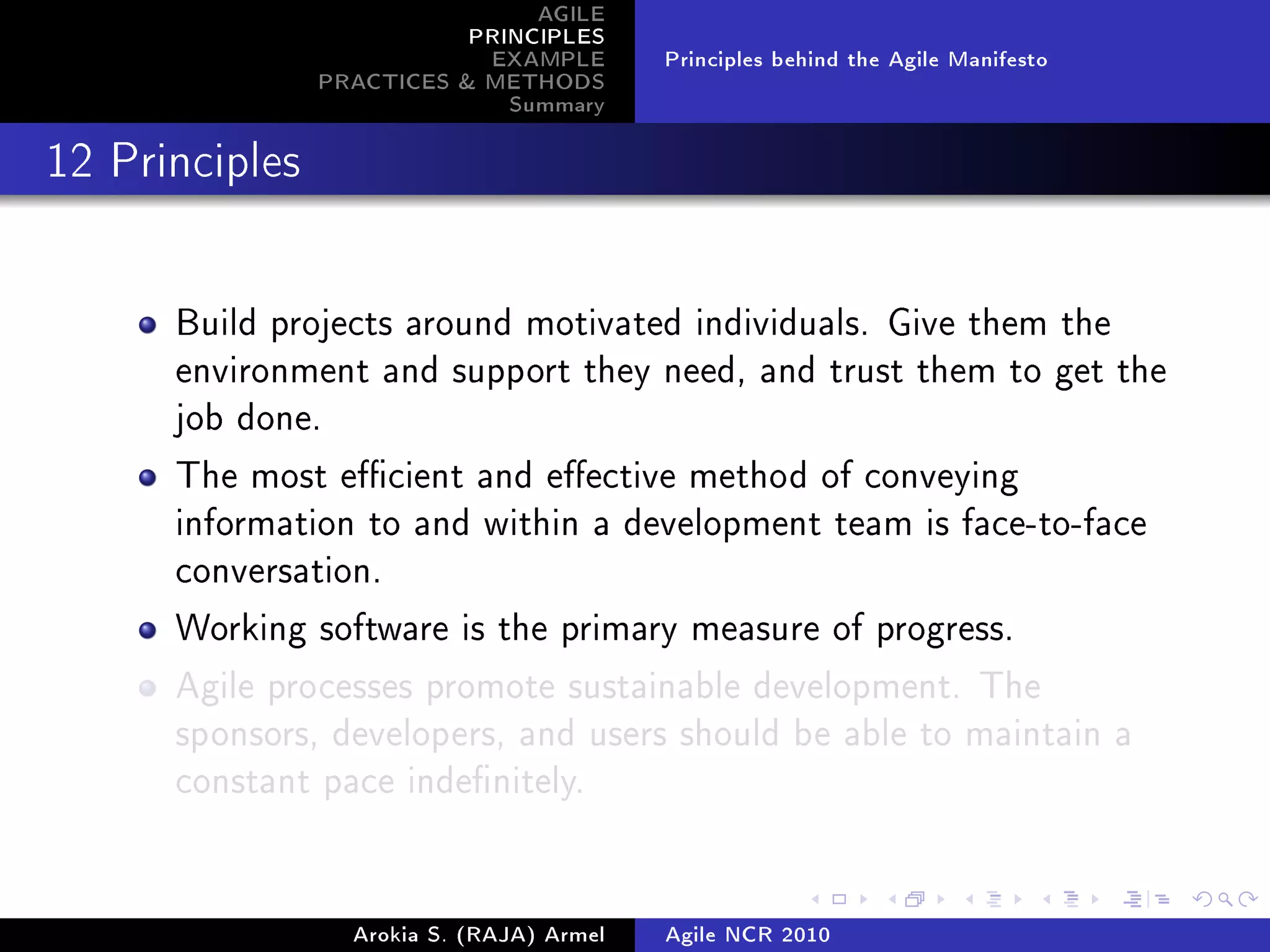 AGILE
                           PRINCIPLES
                            EXAMPLE        Principles behind the Agile Manifesto
                PRACTICES  METHODS
                              Summary
12 Principles




      Build projects around motivated individuals. Give them the
      environment and support they need, and trust them to get the
      job done.

      The most ecient and eective method of conveying
      information to and within a development team is face-to-face
      conversation.

      Working software is the primary measure of progress.

      Agile processes promote sustainable development. The
      sponsors, developers, and users should be able to maintain a
      constant pace indenitely.




                  Arokia S. (RAJA) Armel   Agile NCR 2010
 