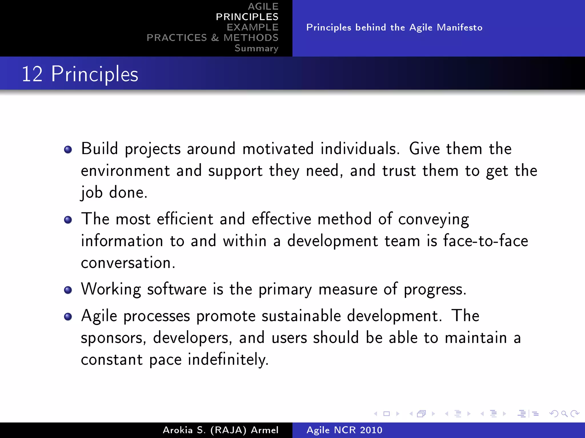 AGILE
                           PRINCIPLES
                            EXAMPLE        Principles behind the Agile Manifesto
                PRACTICES  METHODS
                              Summary
12 Principles




      Build projects around motivated individuals. Give them the
      environment and support they need, and trust them to get the
      job done.

      The most ecient and eective method of conveying
      information to and within a development team is face-to-face
      conversation.

      Working software is the primary measure of progress.

      Agile processes promote sustainable development. The
      sponsors, developers, and users should be able to maintain a
      constant pace indenitely.




                  Arokia S. (RAJA) Armel   Agile NCR 2010
 