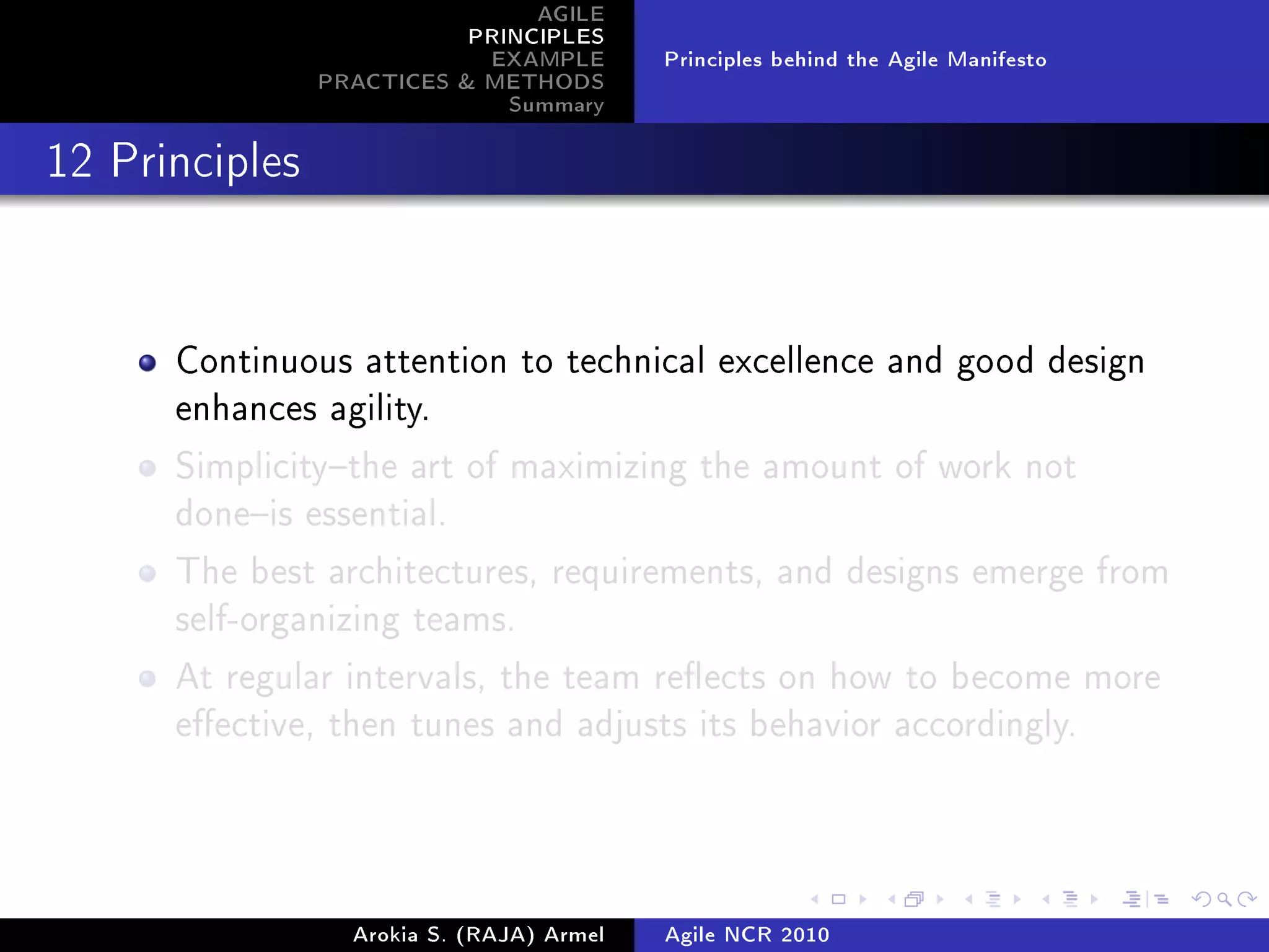 AGILE
                           PRINCIPLES
                            EXAMPLE        Principles behind the Agile Manifesto
                PRACTICES  METHODS
                              Summary
12 Principles




      Continuous attention to technical excellence and good design
      enhances agility.

      Simplicitythe art of maximizing the amount of work not
      doneis essential.

      The best architectures, requirements, and designs emerge from
      self-organizing teams.

      At regular intervals, the team reects on how to become more
      eective, then tunes and adjusts its behavior accordingly.




                  Arokia S. (RAJA) Armel   Agile NCR 2010
 