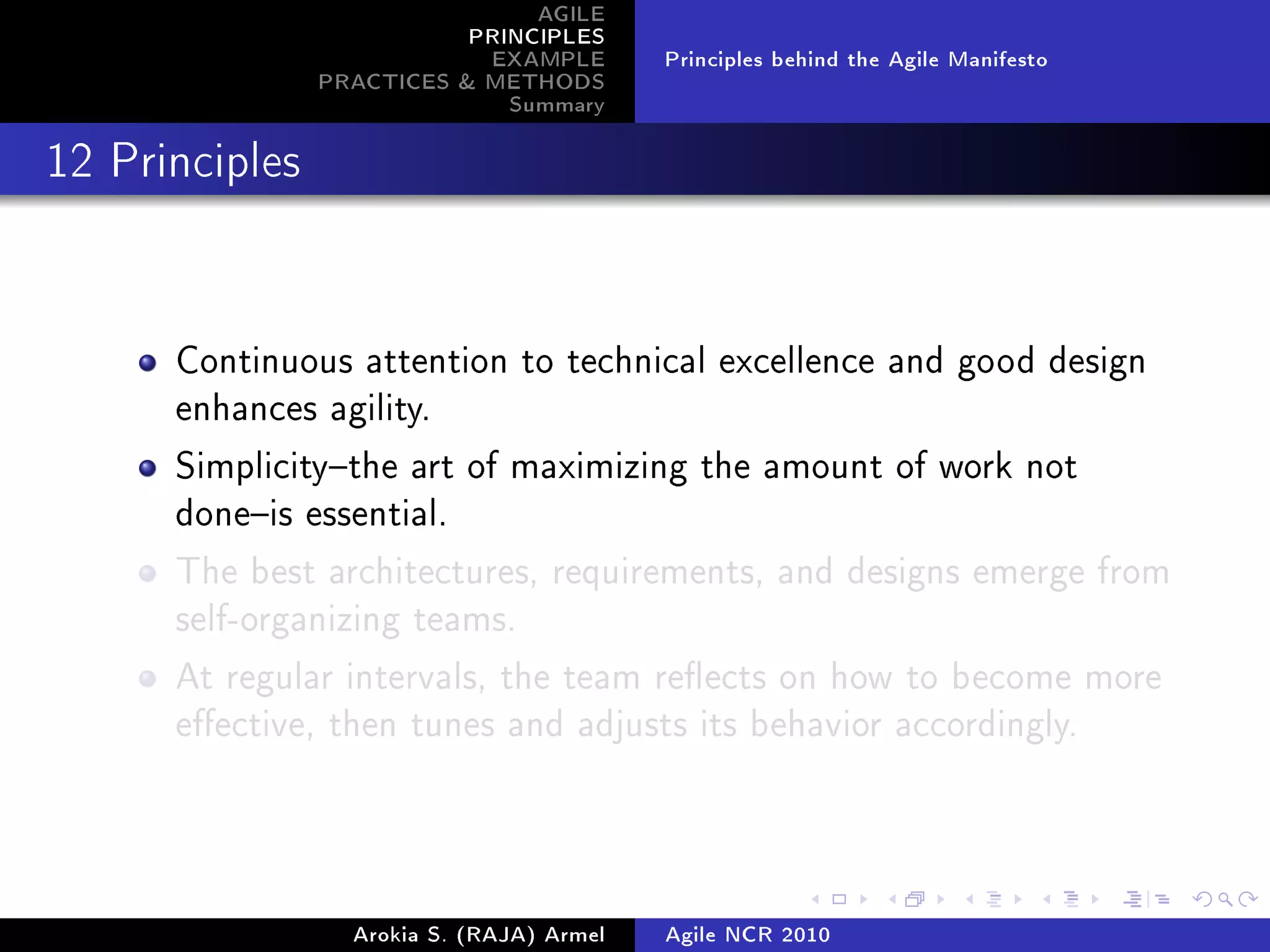 AGILE
                           PRINCIPLES
                            EXAMPLE        Principles behind the Agile Manifesto
                PRACTICES  METHODS
                              Summary
12 Principles




      Continuous attention to technical excellence and good design
      enhances agility.

      Simplicitythe art of maximizing the amount of work not
      doneis essential.

      The best architectures, requirements, and designs emerge from
      self-organizing teams.

      At regular intervals, the team reects on how to become more
      eective, then tunes and adjusts its behavior accordingly.




                  Arokia S. (RAJA) Armel   Agile NCR 2010
 