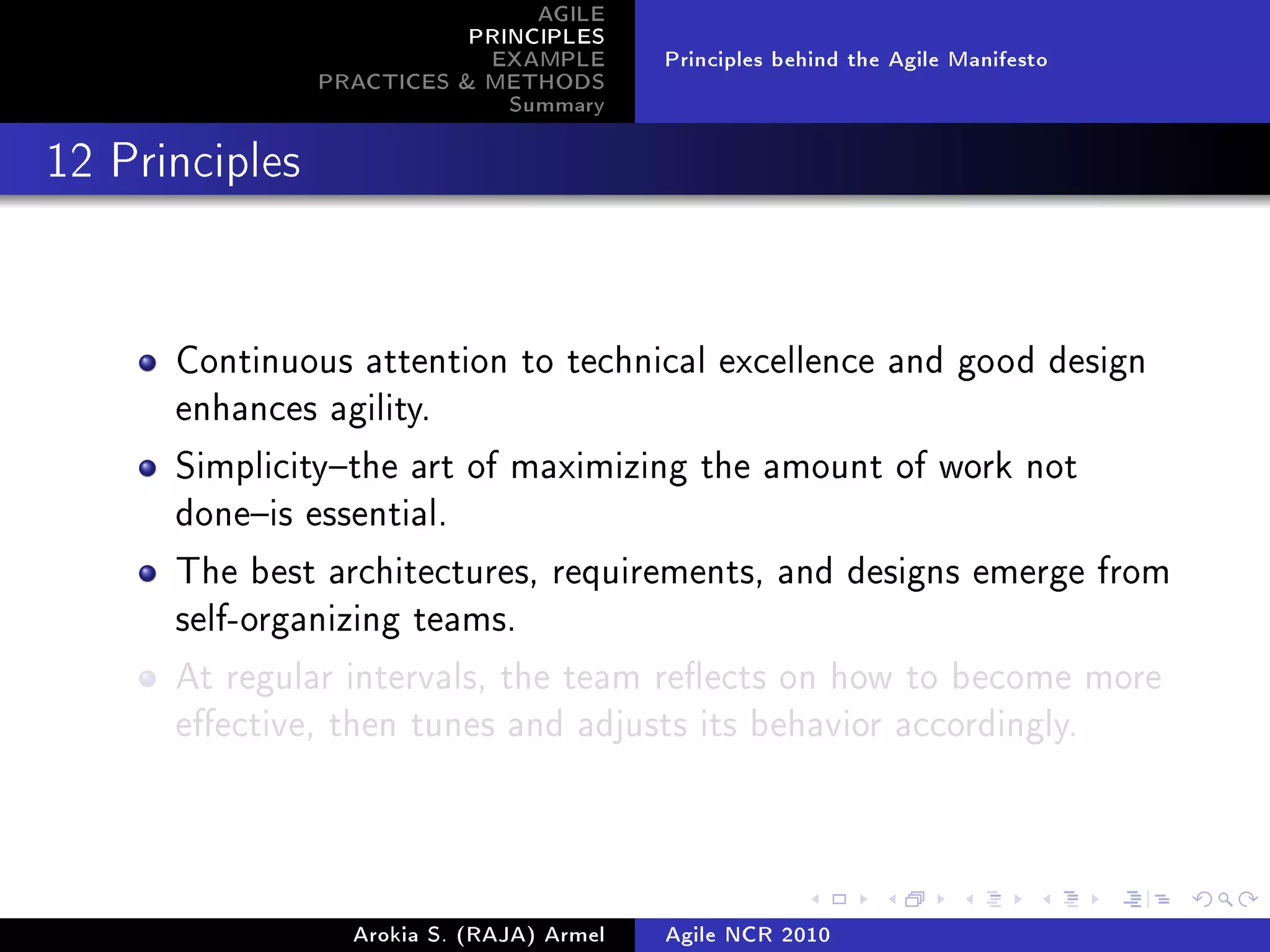 AGILE
                           PRINCIPLES
                            EXAMPLE        Principles behind the Agile Manifesto
                PRACTICES  METHODS
                              Summary
12 Principles




      Continuous attention to technical excellence and good design
      enhances agility.

      Simplicitythe art of maximizing the amount of work not
      doneis essential.

      The best architectures, requirements, and designs emerge from
      self-organizing teams.

      At regular intervals, the team reects on how to become more
      eective, then tunes and adjusts its behavior accordingly.




                  Arokia S. (RAJA) Armel   Agile NCR 2010
 