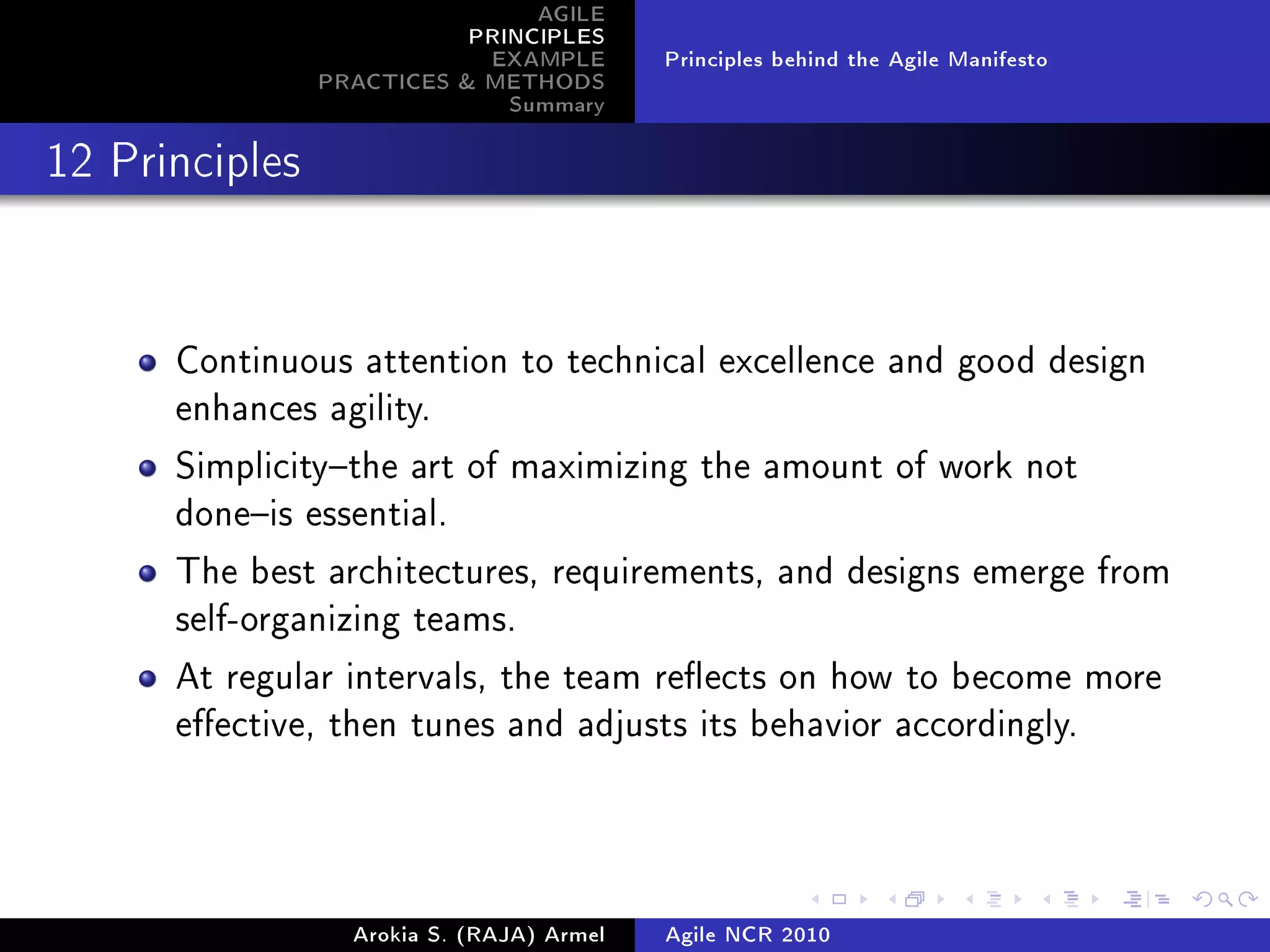 AGILE
                           PRINCIPLES
                            EXAMPLE        Principles behind the Agile Manifesto
                PRACTICES  METHODS
                              Summary
12 Principles




      Continuous attention to technical excellence and good design
      enhances agility.

      Simplicitythe art of maximizing the amount of work not
      doneis essential.

      The best architectures, requirements, and designs emerge from
      self-organizing teams.

      At regular intervals, the team reects on how to become more
      eective, then tunes and adjusts its behavior accordingly.




                  Arokia S. (RAJA) Armel   Agile NCR 2010
 