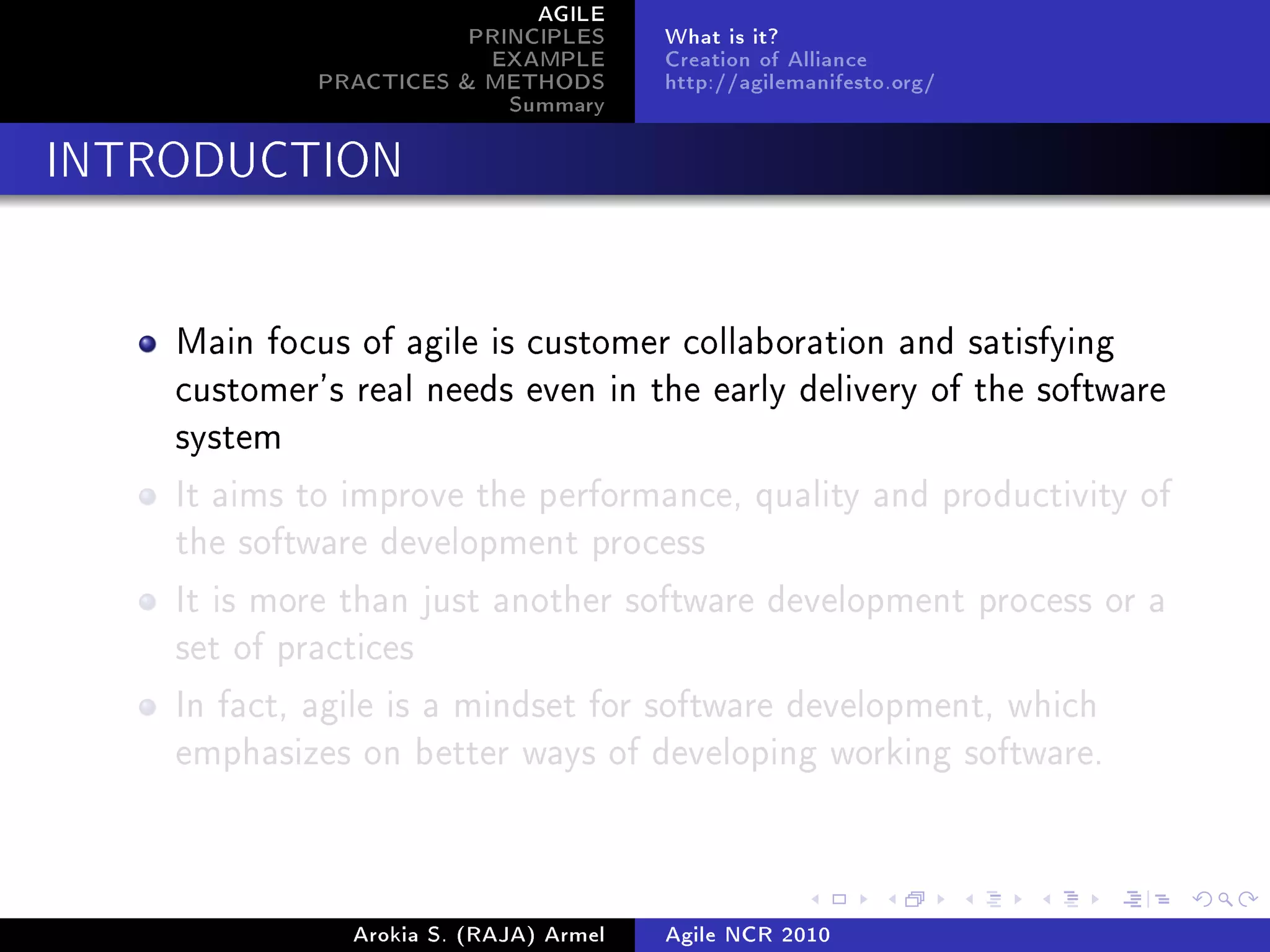 AGILE
                        PRINCIPLES      What is it?
                         EXAMPLE        Creation of Alliance
             PRACTICES & METHODS        http://agilemanifesto.org/
                           Summary
INTRODUCTION




    Main focus of agile is customer collaboration and satisfying
    customer's real needs even in the early delivery of the software
    system

    It aims to improve the performance, quality and productivity of
    the software development process

    It is more than just another software development process or a
    set of practices

    In fact, agile is a mindset for software development, which
    emphasizes on better ways of developing working software.




               Arokia S. (RAJA) Armel   Agile NCR 2010
 