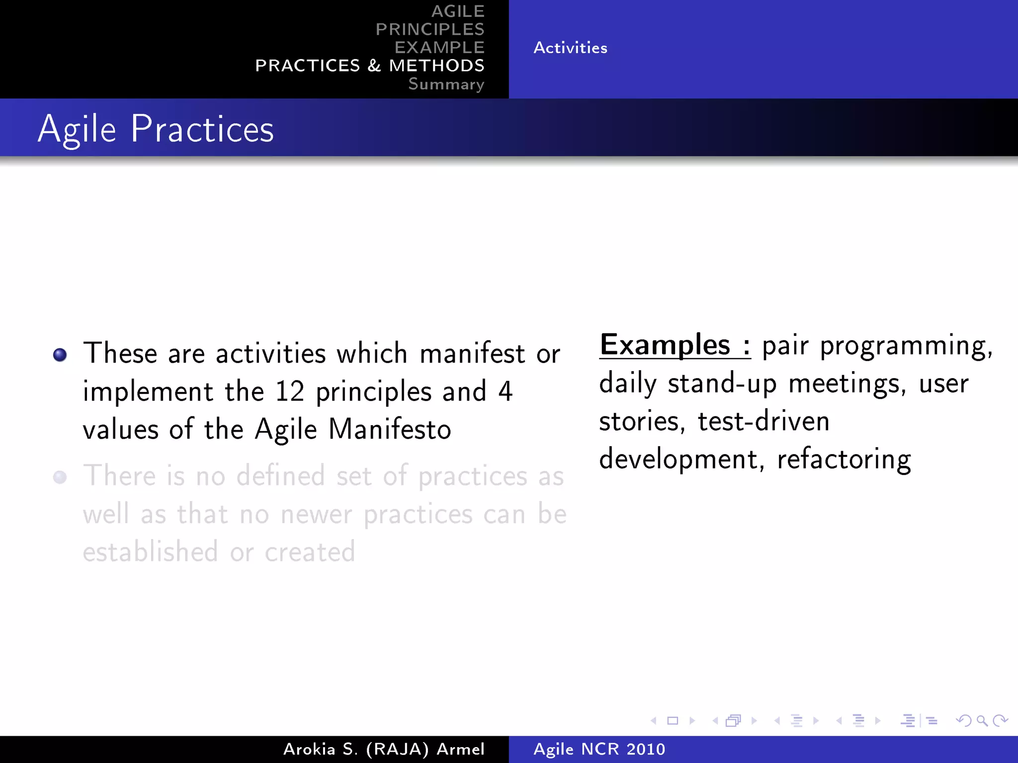AGILE
                          PRINCIPLES
                           EXAMPLE         Activities
               PRACTICES  METHODS
                             Summary
Agile Practices




  These are activities which manifest or           Examples : pair programming,

  implement the 12 principles and 4                daily stand-up meetings, user

  values of the Agile Manifesto                    stories, test-driven
                                                   development, refactoring
  There is no dened set of practices as
  well as that no newer practices can be
  established or created




                  Arokia S. (RAJA) Armel   Agile NCR 2010
 