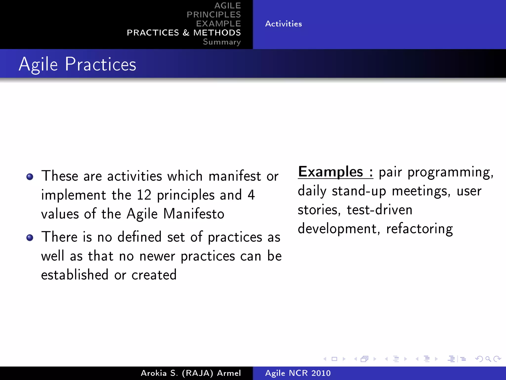 AGILE
                          PRINCIPLES
                           EXAMPLE         Activities
               PRACTICES  METHODS
                             Summary
Agile Practices




  These are activities which manifest or           Examples : pair programming,

  implement the 12 principles and 4                daily stand-up meetings, user

  values of the Agile Manifesto                    stories, test-driven
                                                   development, refactoring
  There is no dened set of practices as
  well as that no newer practices can be
  established or created




                  Arokia S. (RAJA) Armel   Agile NCR 2010
 
