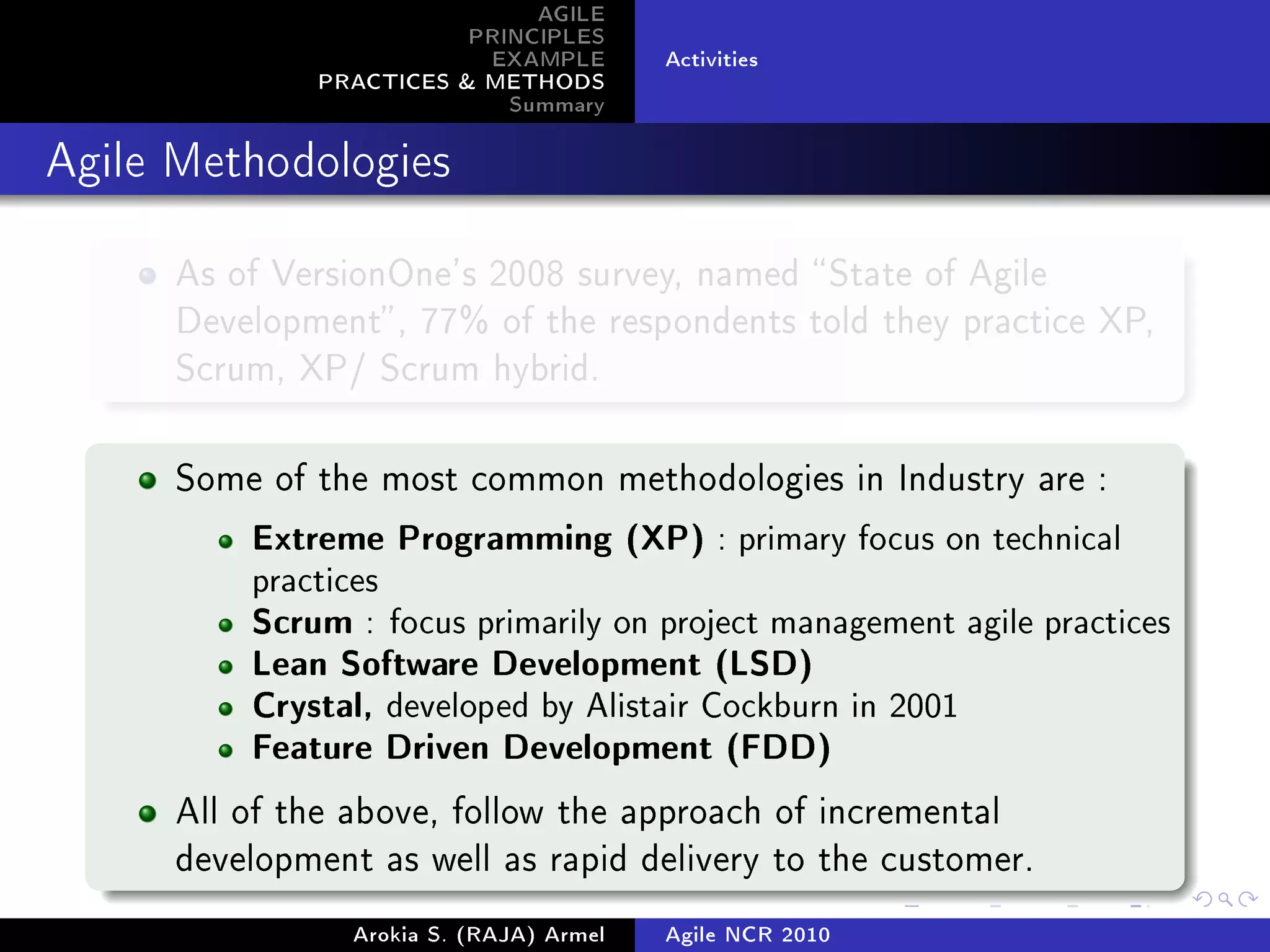 AGILE
                          PRINCIPLES
                           EXAMPLE        Activities
               PRACTICES  METHODS
                             Summary
Agile Methodologies



      As of VersionOne's 2008 survey, named  State of Agile
      Development , 77% of the respondents told they practice XP,
      Scrum, XP/ Scrum hybrid.



      Some of the most common methodologies in Industry are :

          Extreme Programming (XP) : primary focus on technical
          practices
          Scrum : focus primarily on project management agile practices
          Lean Software Development (LSD)
          Crystal, developed by Alistair Cockburn in 2001
          Feature Driven Development (FDD)

      All of the above, follow the approach of incremental
      development as well as rapid delivery to the customer.

                 Arokia S. (RAJA) Armel   Agile NCR 2010
 