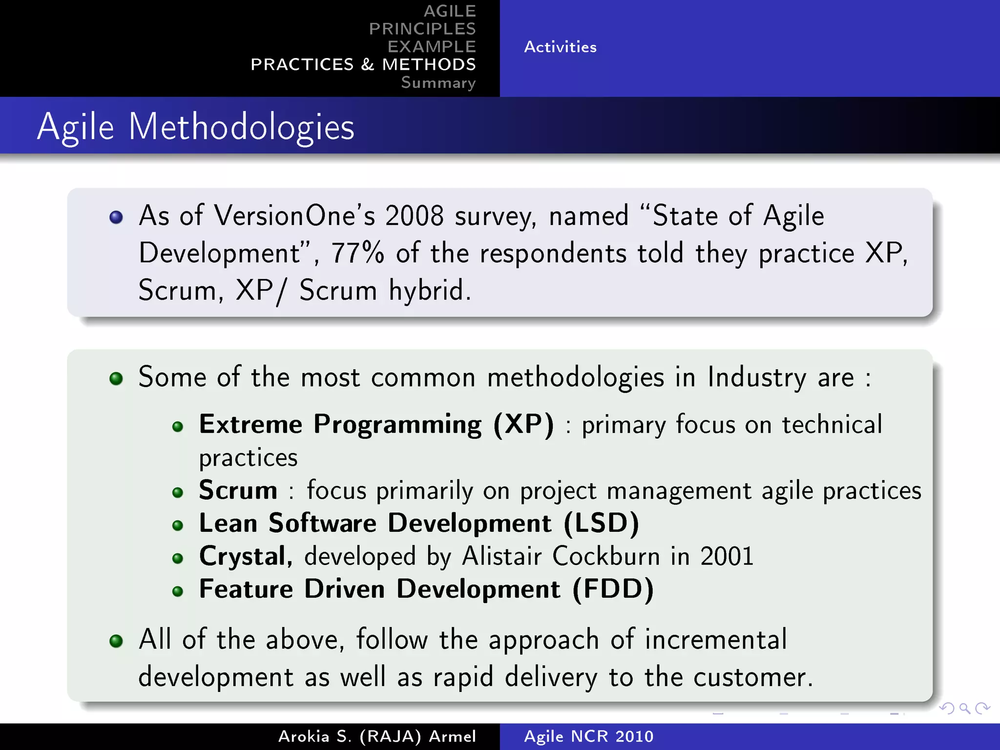 AGILE
                          PRINCIPLES
                           EXAMPLE        Activities
               PRACTICES  METHODS
                             Summary
Agile Methodologies



      As of VersionOne's 2008 survey, named  State of Agile
      Development , 77% of the respondents told they practice XP,
      Scrum, XP/ Scrum hybrid.



      Some of the most common methodologies in Industry are :

          Extreme Programming (XP) : primary focus on technical
          practices
          Scrum : focus primarily on project management agile practices
          Lean Software Development (LSD)
          Crystal, developed by Alistair Cockburn in 2001
          Feature Driven Development (FDD)

      All of the above, follow the approach of incremental
      development as well as rapid delivery to the customer.

                 Arokia S. (RAJA) Armel   Agile NCR 2010
 