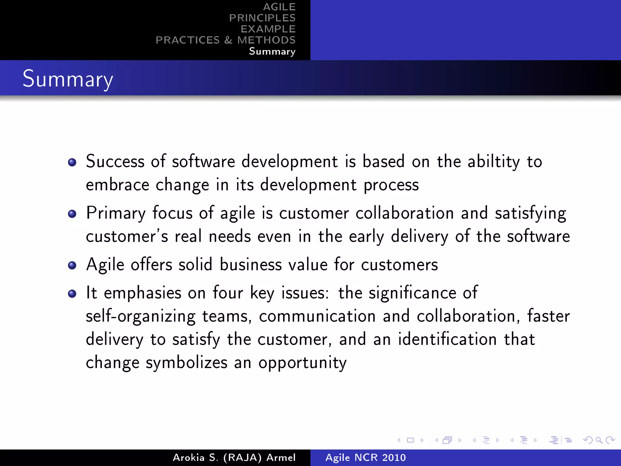 AGILE
                        PRINCIPLES
                         EXAMPLE
             PRACTICES  METHODS
                           Summary
Summary




    Success of software development is based on the abiltity to
    embrace change in its development process

    Primary focus of agile is customer collaboration and satisfying
    customer's real needs even in the early delivery of the software

    Agile oers solid business value for customers

    It emphasies on four key issues: the signicance of
    self-organizing teams, communication and collaboration, faster
    delivery to satisfy the customer, and an identication that
    change symbolizes an opportunity




               Arokia S. (RAJA) Armel   Agile NCR 2010
 