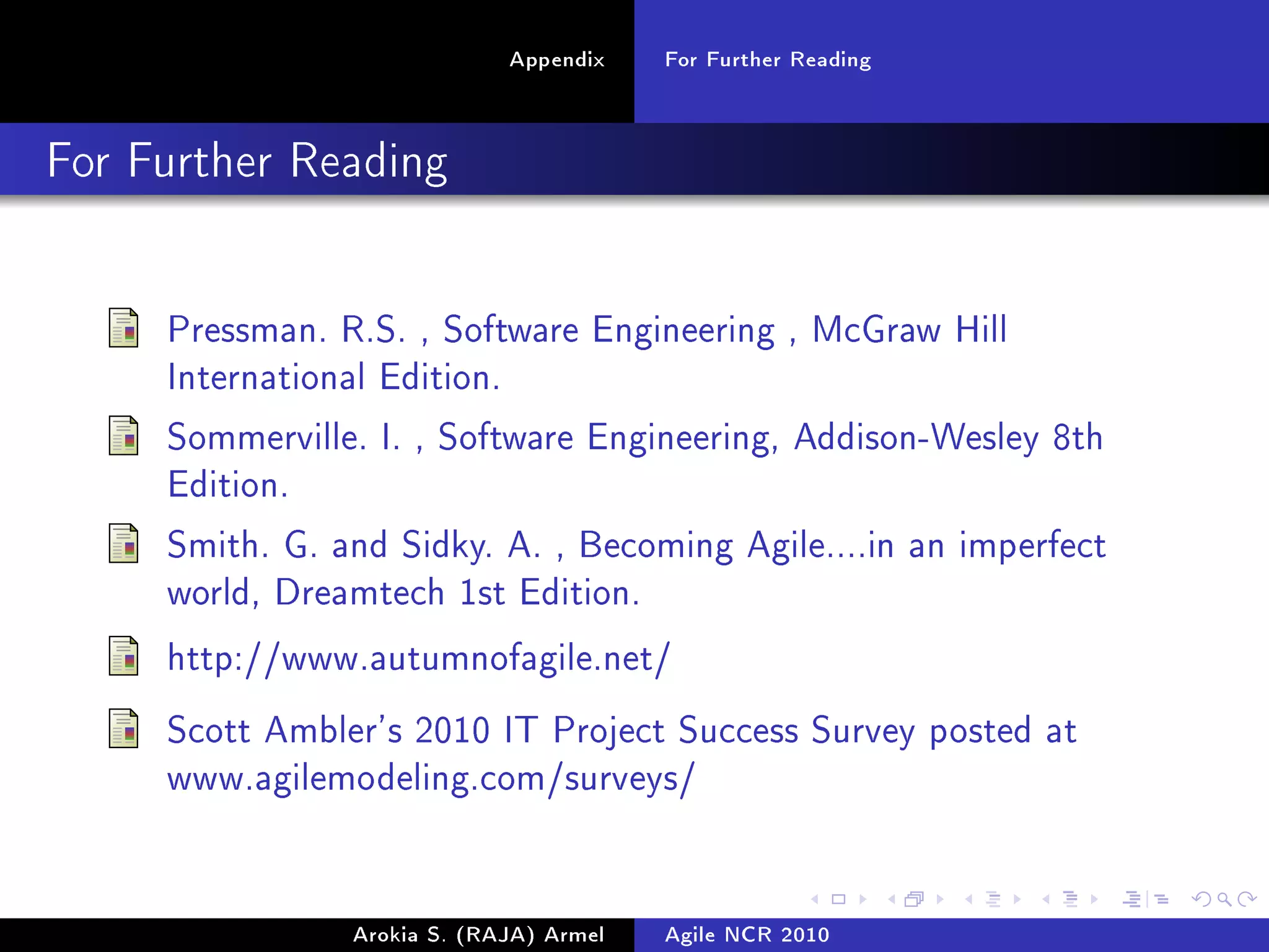 Appendix    For Further Reading

For Further Reading




     Pressman. R.S. , Software Engineering , McGraw Hill
     International Edition.

     Sommerville. I. , Software Engineering, Addison-Wesley 8th
     Edition.

     Smith. G. and Sidky. A. , Becoming Agile....in an imperfect
     world, Dreamtech 1st Edition.

     http://www.autumnofagile.net/

     Scott Ambler's 2010 IT Project Success Survey posted at
     www.agilemodeling.com/surveys/




                 Arokia S. (RAJA) Armel   Agile NCR 2010
 