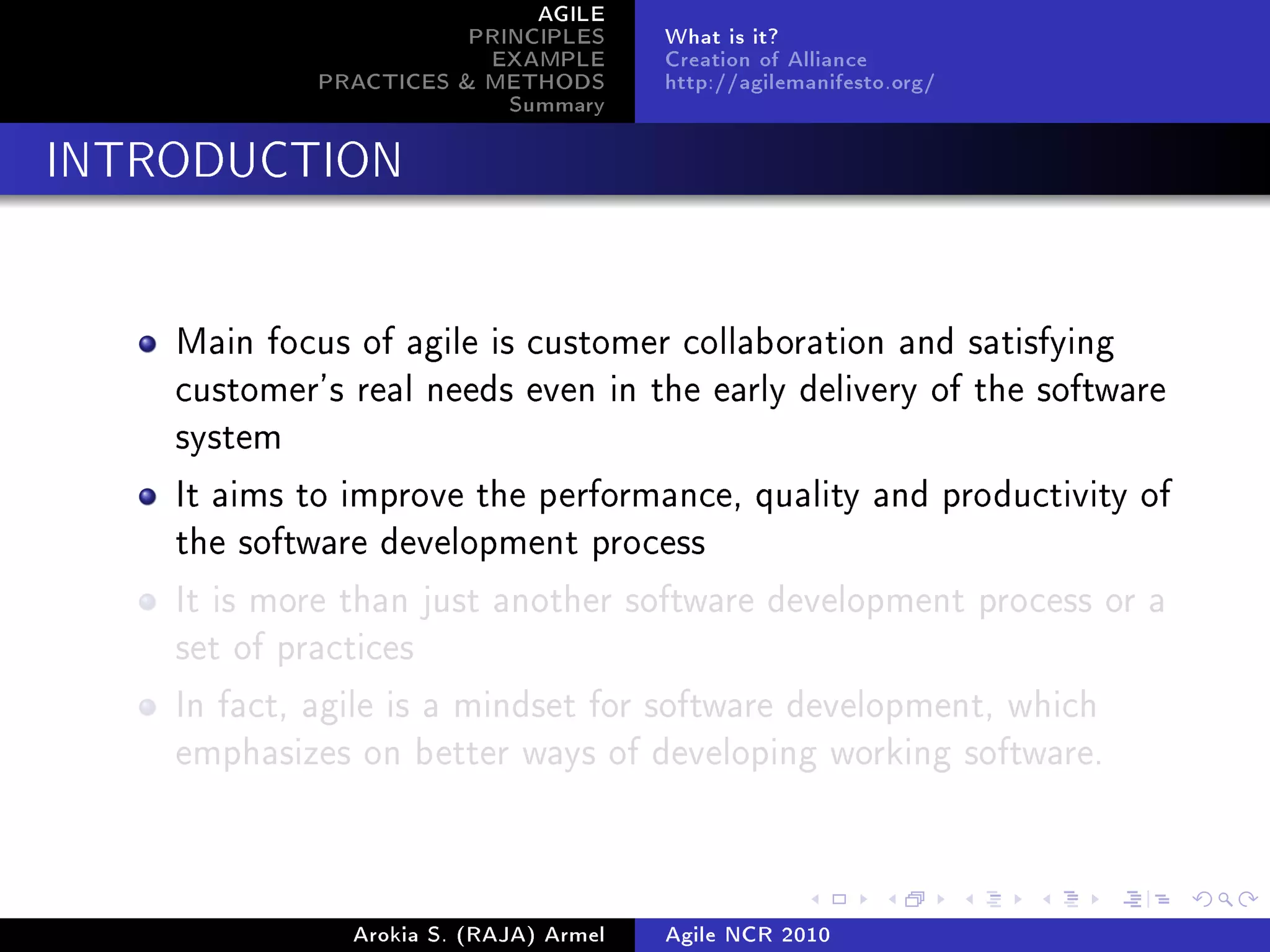 AGILE
                        PRINCIPLES      What is it?
                         EXAMPLE        Creation of Alliance
             PRACTICES & METHODS        http://agilemanifesto.org/
                           Summary
INTRODUCTION




    Main focus of agile is customer collaboration and satisfying
    customer's real needs even in the early delivery of the software
    system

    It aims to improve the performance, quality and productivity of
    the software development process

    It is more than just another software development process or a
    set of practices

    In fact, agile is a mindset for software development, which
    emphasizes on better ways of developing working software.




               Arokia S. (RAJA) Armel   Agile NCR 2010
 