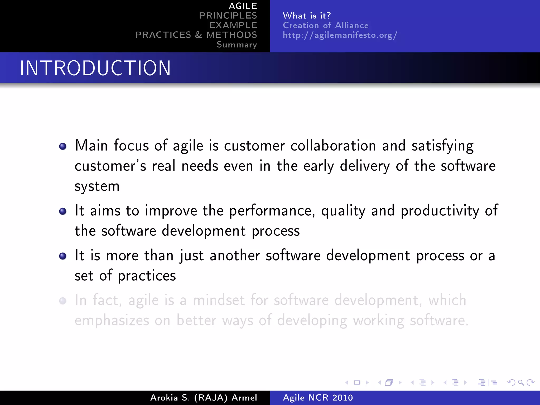AGILE
                        PRINCIPLES      What is it?
                         EXAMPLE        Creation of Alliance
             PRACTICES & METHODS        http://agilemanifesto.org/
                           Summary
INTRODUCTION




    Main focus of agile is customer collaboration and satisfying
    customer's real needs even in the early delivery of the software
    system

    It aims to improve the performance, quality and productivity of
    the software development process

    It is more than just another software development process or a
    set of practices

    In fact, agile is a mindset for software development, which
    emphasizes on better ways of developing working software.




               Arokia S. (RAJA) Armel   Agile NCR 2010
 