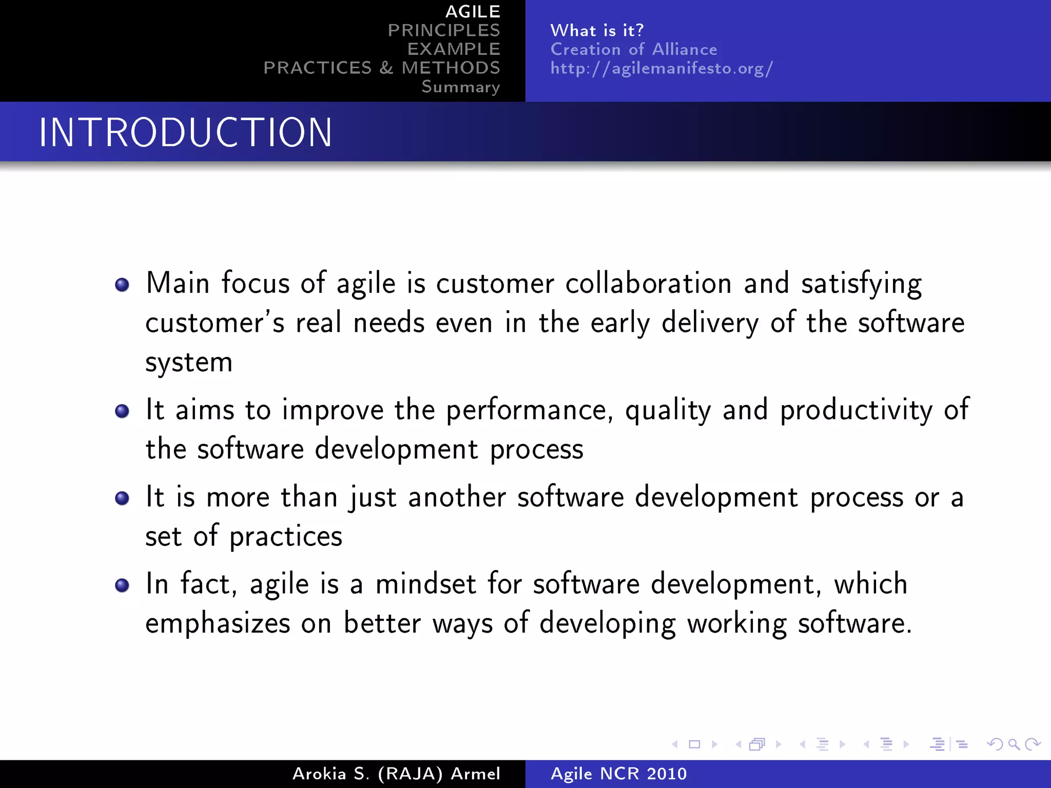 AGILE
                        PRINCIPLES      What is it?
                         EXAMPLE        Creation of Alliance
             PRACTICES & METHODS        http://agilemanifesto.org/
                           Summary
INTRODUCTION




    Main focus of agile is customer collaboration and satisfying
    customer's real needs even in the early delivery of the software
    system

    It aims to improve the performance, quality and productivity of
    the software development process

    It is more than just another software development process or a
    set of practices

    In fact, agile is a mindset for software development, which
    emphasizes on better ways of developing working software.




               Arokia S. (RAJA) Armel   Agile NCR 2010
 