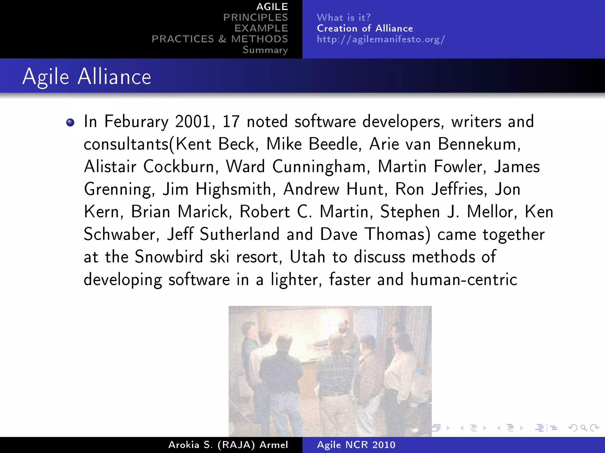 AGILE
                            PRINCIPLES      What is it?
                             EXAMPLE        Creation of Alliance
                 PRACTICES & METHODS        http://agilemanifesto.org/
                               Summary
Agile Alliance


      In Feburary 2001, 17 noted software developers, writers and
      consultants(Kent Beck, Mike Beedle, Arie van Bennekum,
      Alistair Cockburn, Ward Cunningham, Martin Fowler, James
      Grenning, Jim Highsmith, Andrew Hunt, Ron Jeries, Jon
      Kern, Brian Marick, Robert C. Martin, Stephen J. Mellor, Ken
      Schwaber, Je Sutherland and Dave Thomas) came together
      at the Snowbird ski resort, Utah to discuss methods of
      developing software in a lighter, faster and human-centric




                   Arokia S. (RAJA) Armel   Agile NCR 2010
 