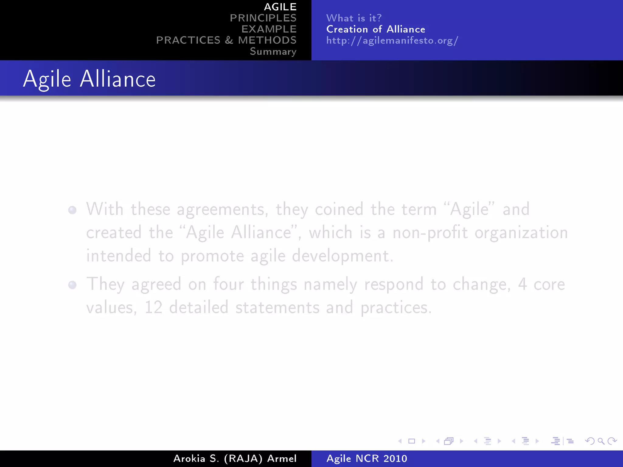 AGILE
                            PRINCIPLES      What is it?
                             EXAMPLE        Creation of Alliance
                 PRACTICES  METHODS        http://agilemanifesto.org/
                               Summary
Agile Alliance




      With these agreements, they coined the term Agile and
      created the Agile Alliance, which is a non-prot organization
      intended to promote agile development.

      They agreed on four things namely respond to change, 4 core
      values, 12 detailed statements and practices.




                   Arokia S. (RAJA) Armel   Agile NCR 2010
 