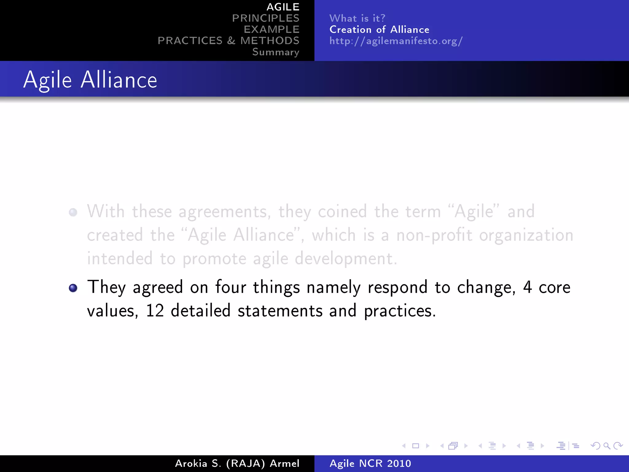 AGILE
                            PRINCIPLES      What is it?
                             EXAMPLE        Creation of Alliance
                 PRACTICES  METHODS        http://agilemanifesto.org/
                               Summary
Agile Alliance




      With these agreements, they coined the term Agile and
      created the Agile Alliance, which is a non-prot organization
      intended to promote agile development.

      They agreed on four things namely respond to change, 4 core
      values, 12 detailed statements and practices.




                   Arokia S. (RAJA) Armel   Agile NCR 2010
 