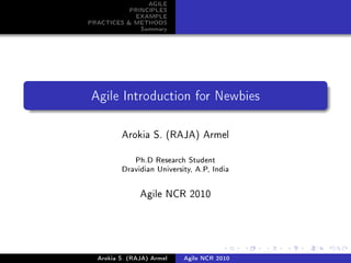 AGILE
           PRINCIPLES
            EXAMPLE
PRACTICES & METHODS
              Summary




Agile Introduction for Newbies




         Arokia S. (RAJA) Armel


             Ph.D Research Student

         Dravidian University, A.P, India




               Agile NCR 2010




  Arokia S. (RAJA) Armel   Agile NCR 2010
 