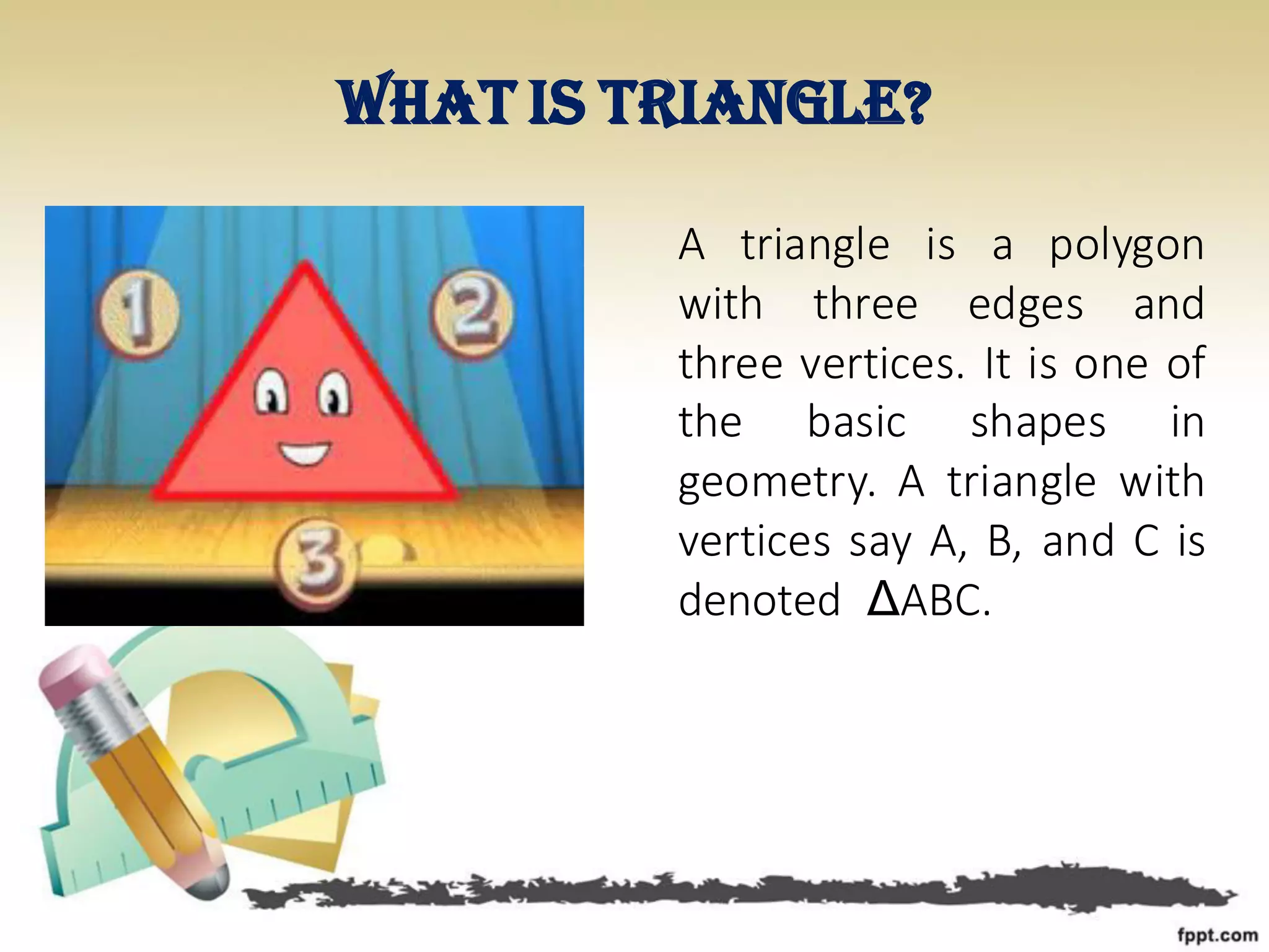 What is triangle?
A triangle is a polygon
with three edges and
three vertices. It is one of
the basic shapes in
geometry. A triangle with
vertices say A, B, and C is
denoted ΔABC.
 