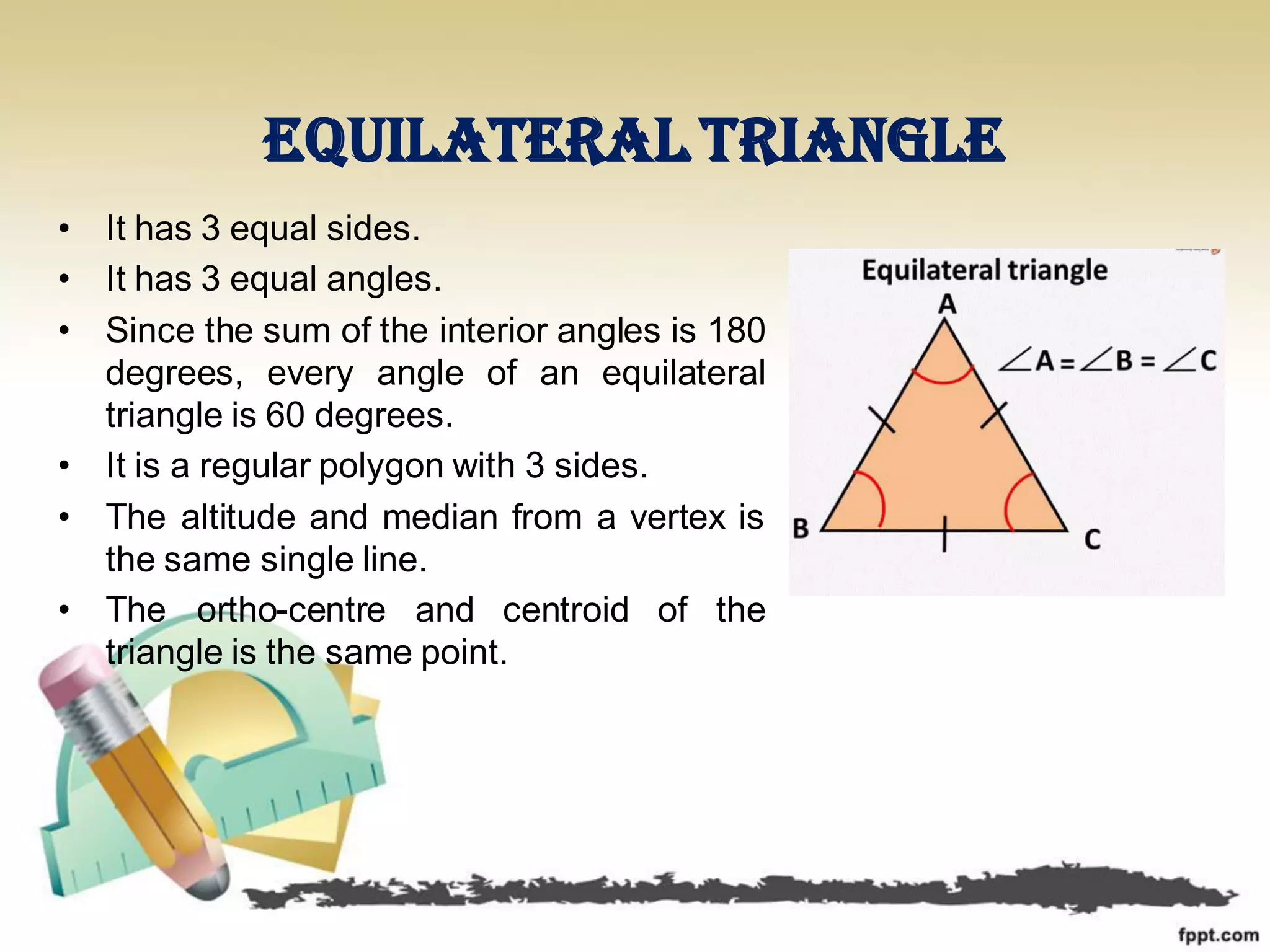 Equilateral triangle
• It has 3 equal sides.
• It has 3 equal angles.
• Since the sum of the interior angles is 180
degrees, every angle of an equilateral
triangle is 60 degrees.
• It is a regular polygon with 3 sides.
• The altitude and median from a vertex is
the same single line.
• The ortho-centre and centroid of the
triangle is the same point.
 