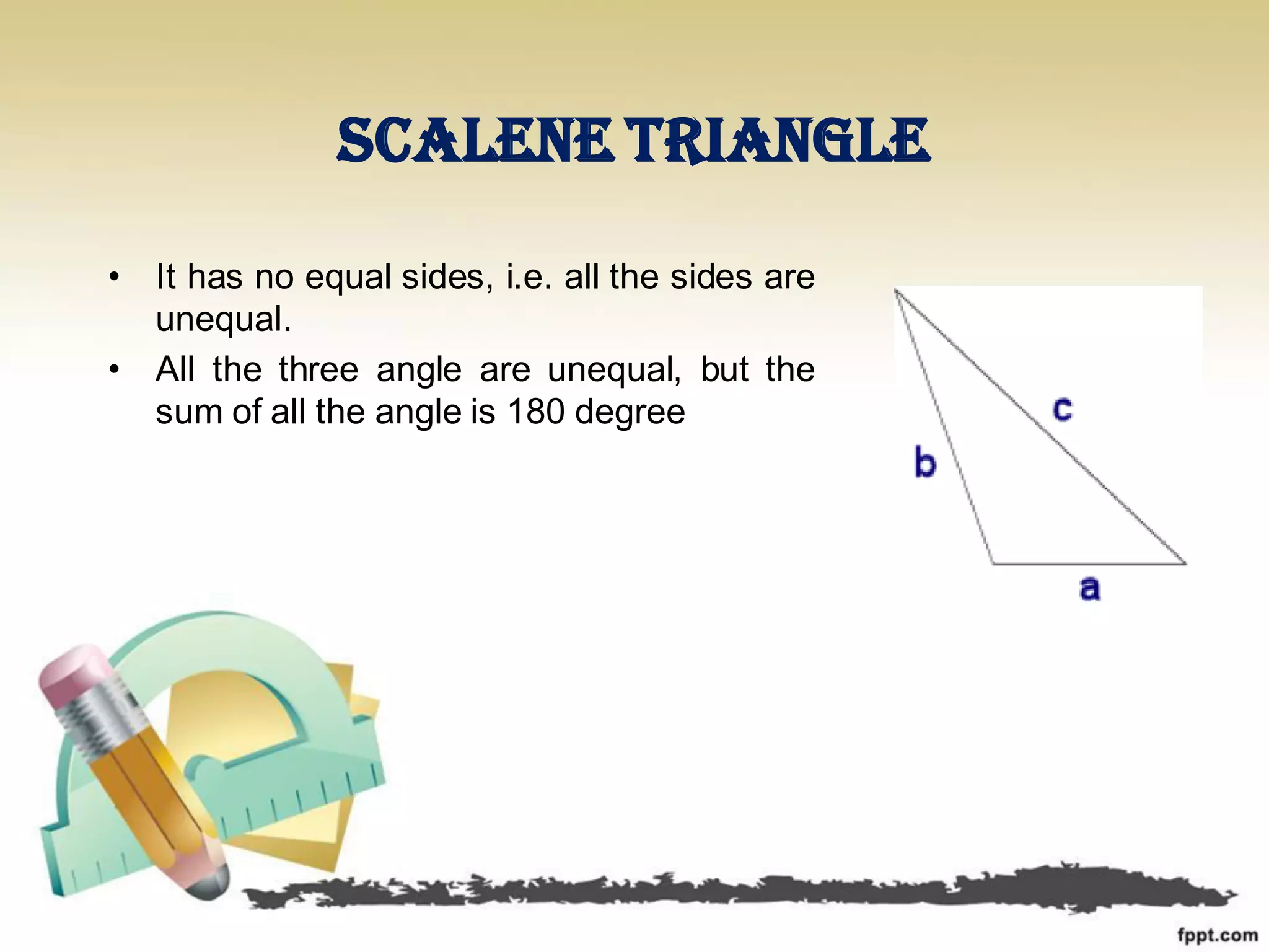 Scalene triangle
• It has no equal sides, i.e. all the sides are
unequal.
• All the three angle are unequal, but the
sum of all the angle is 180 degree
 