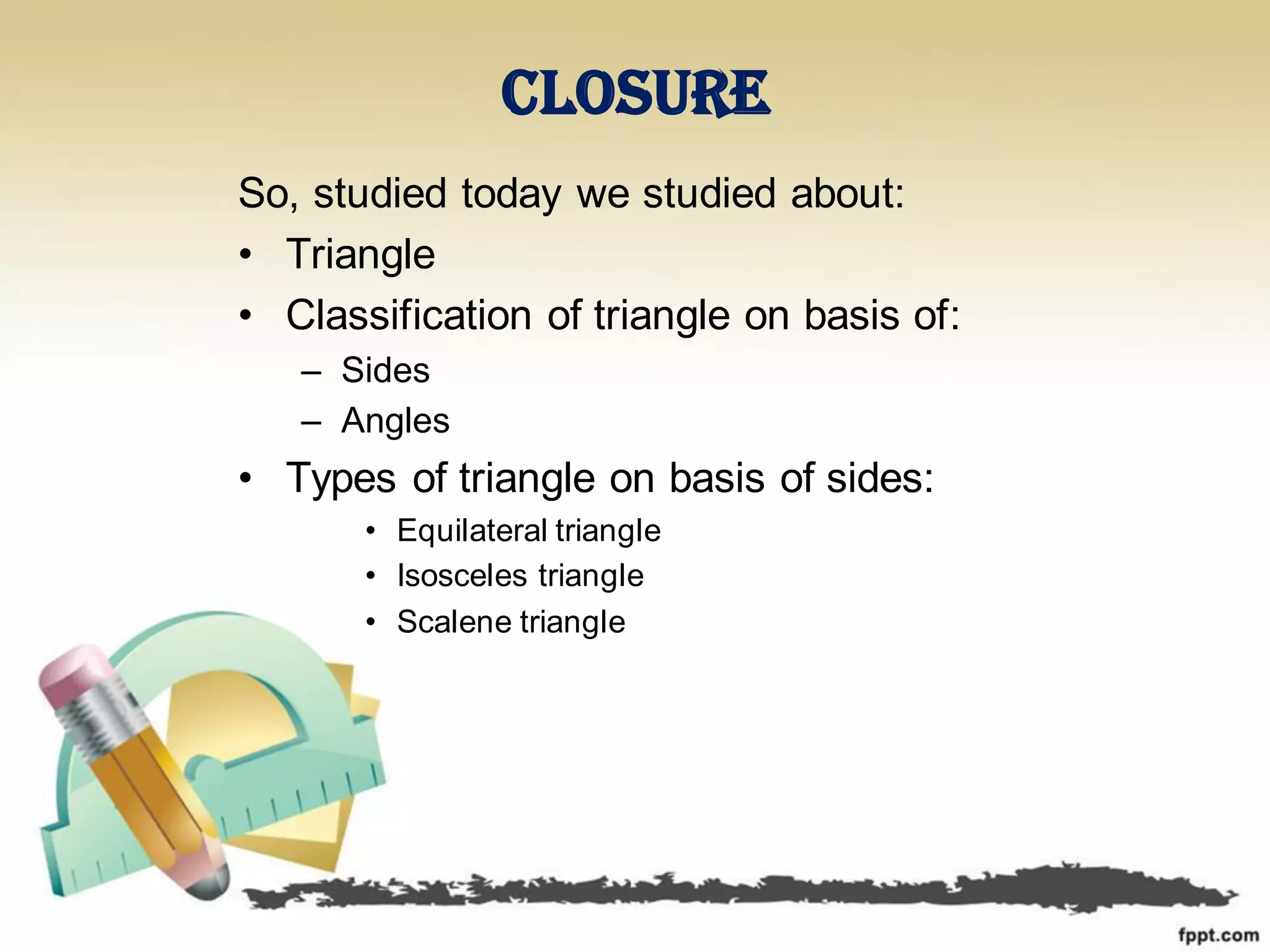 Closure
So, studied today we studied about:
• Triangle
• Classification of triangle on basis of:
– Sides
– Angles
• Types of triangle on basis of sides:
• Equilateral triangle
• Isosceles triangle
• Scalene triangle
 
