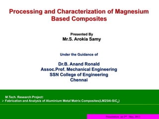 M.Tech. Research Project:
 Fabrication and Analysis of Aluminium Metal Matrix Composites(LM25Al-SiCp)
Presentation on 2nd May, 2013
Under the Guidance of
Dr.B. Anand Ronald
Assoc.Prof. Mechanical Engineering
SSN College of Engineering
Chennai
 