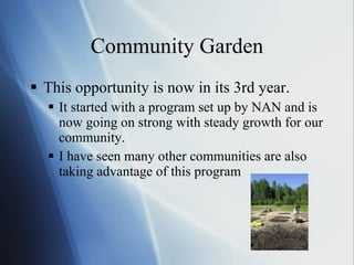 Community Garden This opportunity is now in its 3rd year. It started with a program set up by NAN and is now going on strong with steady growth for our community.  I have seen many other communities are also taking advantage of this program 