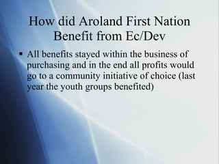 How did Aroland First Nation Benefit from Ec/Dev All benefits stayed within the business of purchasing and in the end all profits would go to a community initiative of choice (last year the youth groups benefited) 