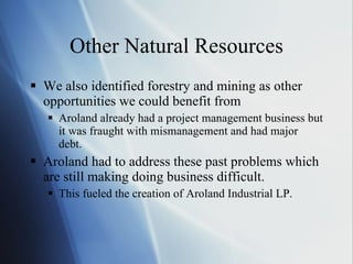 Other Natural Resources We also identified forestry and mining as other opportunities we could benefit from Aroland already had a project management business but it was fraught with mismanagement and had major debt. Aroland had to address these past problems which are still making doing business difficult. This fueled the creation of Aroland Industrial LP. 