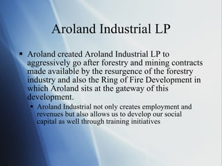 Aroland Industrial LP Aroland created Aroland Industrial LP to aggressively go after forestry and mining contracts made available by the resurgence of the forestry industry and also the Ring of Fire Development in which Aroland sits at the gateway of this development. Aroland Industrial not only creates employment and revenues but also allows us to develop our social capital as well through training initiatives 