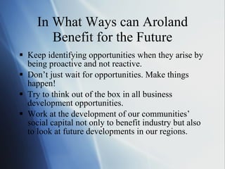In What Ways can Aroland Benefit for the Future Keep identifying opportunities when they arise by being proactive and not reactive. Don ’t just wait for opportunities. Make things happen!  Try to think out of the box in all business development opportunities. Work at the development of our communities ’ social capital not only to benefit industry but also to look at future developments in our regions.  