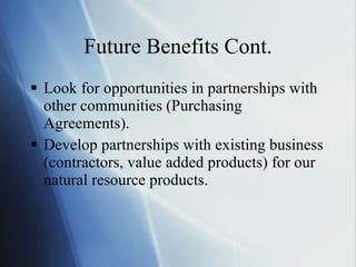 Future Benefits Cont. Look for opportunities in partnerships with other communities (Purchasing Agreements). Develop partnerships with existing business (contractors, value added products) for our natural resource products. 