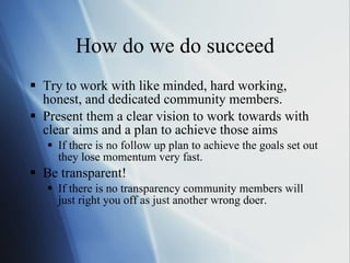 How do we do succeed Try to work with like minded, hard working, honest, and dedicated community members. Present them a clear vision to work towards with clear aims and a plan to achieve those aims If there is no follow up plan to achieve the goals set out they lose momentum very fast.  Be transparent! If there is no transparency community members will just right you off as just another wrong doer. 