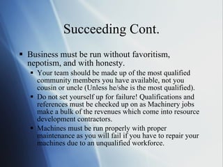 Succeeding Cont. Business must be run without favoritism, nepotism, and with honesty. Your team should be made up of the most qualified community members you have available, not you cousin or uncle (Unless he/she is the most qualified).  Do not set yourself up for failure! Qualifications and references must be checked up on as Machinery jobs make a bulk of the revenues which come into resource development contractors.  Machines must be run properly with proper maintenance as you will fail if you have to repair your machines due to an unqualified workforce.  