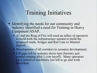 Training Initiatives Identifying the needs for our community and industry identified a need for Training in Heavy Equipment ASAP. AI and the Ring of Fire will need an influx of operators to build both the infrastructure needed to build the proposed roads, bridges and Rail Line to Mineral deposit. Development of all corridors to resource development. Fill gaps left by industry down turn (forestry just started running after 2 year layoff).  Many operators have retired or machinery has left to go and work elsewhere. 