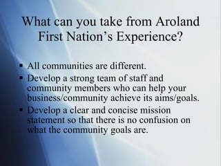 What can you take from Aroland First Nation ’s Experience? All communities are different.  Develop a strong team of staff and community members who can help your business/community achieve its aims/goals. Develop a clear and concise mission statement so that there is no confusion on what the community goals are. 